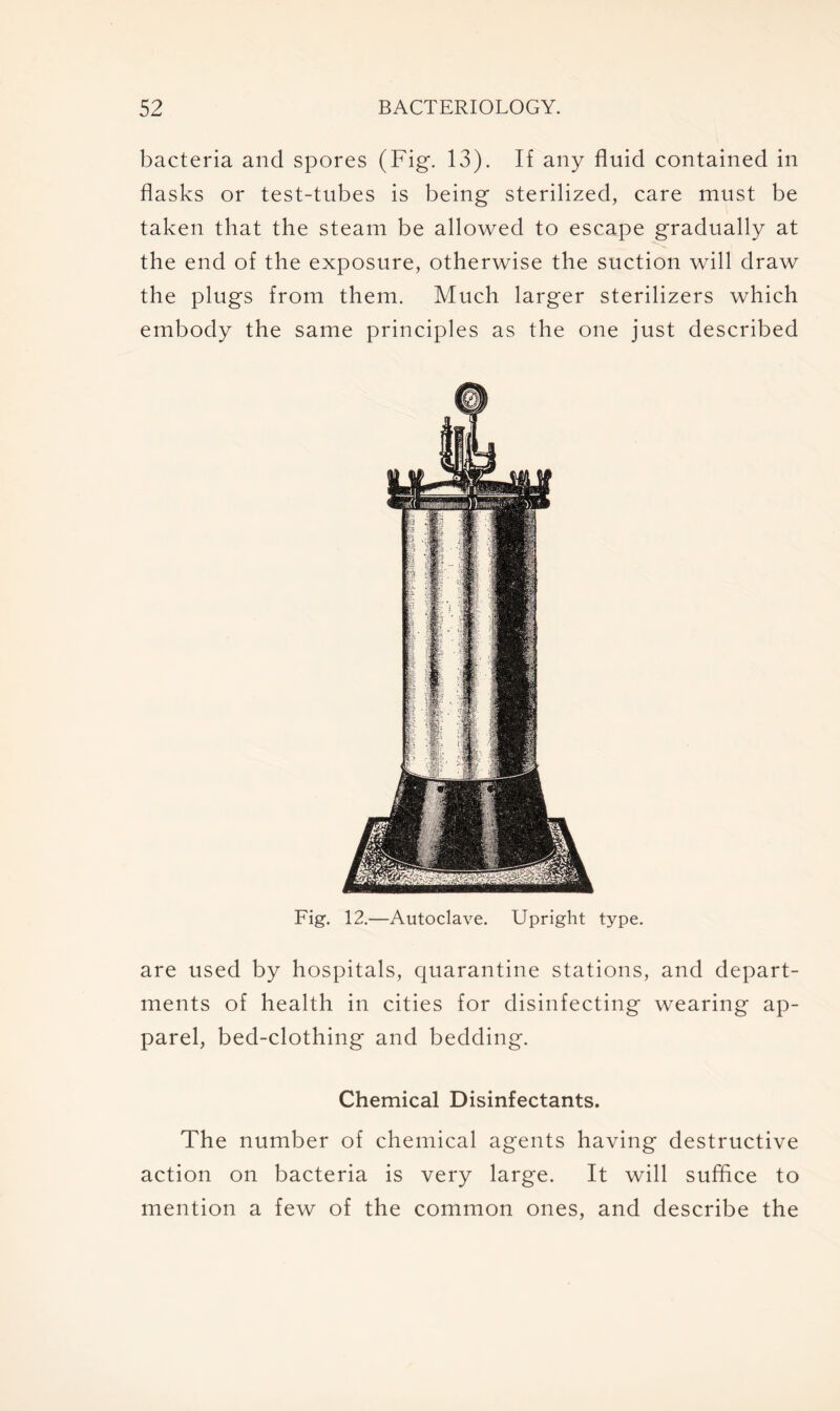 bacteria and spores (Fig. 13). If any fluid contained in flasks or test-tubes is being sterilized, care must be taken that the steam be allowed to escape gradually at the end of the exposure, otherwise the suction will draw the plugs from them. Much larger sterilizers which embody the same principles as the one just described Fig. 12.—Autoclave. Upright type. are used by hospitals, quarantine stations, and depart- ments of health in cities for disinfecting wearing ap- parel, bed-clothing and bedding. Chemical Disinfectants. The number of chemical agents having destructive action on bacteria is very large. It will suffice to mention a few of the common ones, and describe the