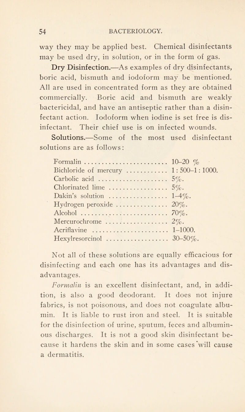 way they may be applied best. Chemical disinfectants may be used dry, in solution, or in the form of gas. Dry Disinfection.—As examples of dry disinfectants, boric acid, bismuth and iodoform may be mentioned. All are used in concentrated form as they are obtained commercially. Boric acid and bismuth are weakly bactericidal, and have an antiseptic rather than a disin- fectant action. Iodoform when iodine is set free is dis- infectant. Their chief use is on infected wounds. Solutions.—Some of the most used disinfectant solutions are as follows: Formalin Bichloride of mercury Carbolic acid Chlorinated lime .... Dakin’s solution .... Hydrogen peroxide . . Alcohol Mercurochrome Acriflavine Hexylresorcinol 10-20 % 1: 500-1: 1000. 5%. 5%. 1-4%. 20%. 70%. 2%. 1-1000. 30-50%. Not all of these solutions are equally efficacious for disinfecting and each one has its advantages and dis- advantages. Formalin is an excellent disinfectant, and, in addi- tion, is also a good deodorant. It does not injure fabrics, is not poisonous, and does not coagulate albu- min. It is liable to rust iron and steel. It is suitable for the disinfection of urine, sputum, feces and albumin- ous discharges. It is not a good skin disinfectant be- cause it hardens the skin and in some cases 'will cause a dermatitis.