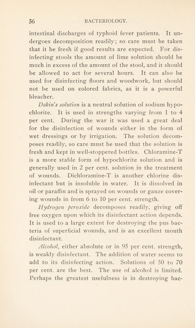 intestinal discharges of typhoid fever patients. It un- dergoes decomposition readily; so care must be taken that it be fresh if good results are expected. For dis- infecting stools the amount of lime solution should be much in excess of the amount of the stool, and it should be allowed to act for several hours. It can also be used for disinfecting floors and woodwork, but should not be used on colored fabrics, as it is a powerful bleacher. Dakin s solution is a neutral solution of sodium hypo- chlorite. It is used in strengths varying from 1 to 4 per cent. During the war it was used a great deal for the disinfection of wounds either in the form of wet dressings or by irrigation. The solution decom- poses readily, so care must be used that the solution is fresh and kept in well-stoppered bottles. Chloramine-T is a more stable form of hypochlorite solution and is generally used in 2 per cent, solution in the treatment of wounds. Dichloramine-T is another chlorine dis- infectant but is insoluble in water. It is dissolved in oil or paraffin and is sprayed on wounds or gauze cover- ing wounds in from 6 to 10 per cent, strength. Hydrogen peroxide decomposes readily, giving off free oxygen upon which its disinfectant action depends. It is used to a large extent for destroying the pus bac- teria of superficial wounds, and is an excellent mouth disinfectant. Alcohol, either absolute or in 95 per cent, strength, is weakly disinfectant. The addition of water seems to add to its disinfecting action. Solutions of 50 to 70 per cent, are the best. The use of alcohol is limited. Perhaps the greatest usefulness is in destroying bac-