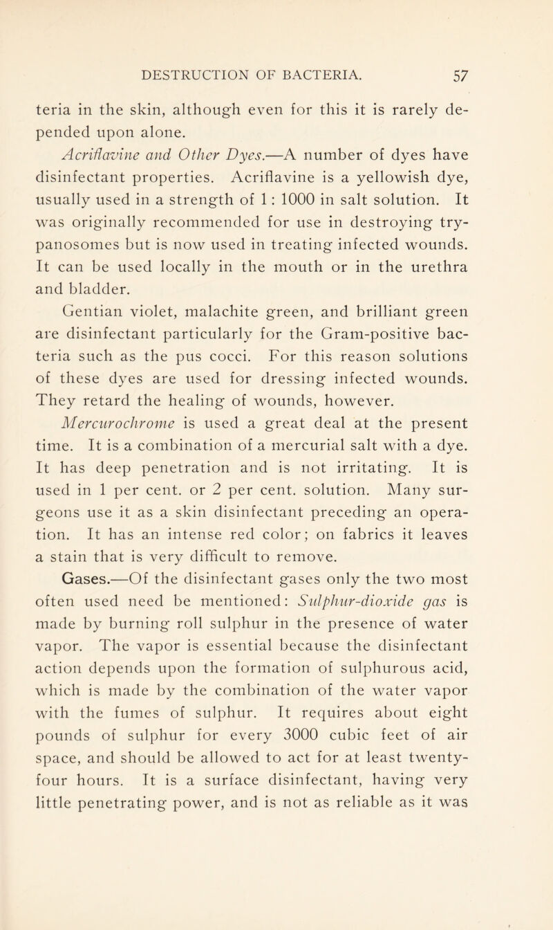 teria in the skin, although even for this it is rarely de- pended upon alone. AcriHavine and Other Dyes.—A number of dyes have disinfectant properties. Acriflavine is a yellowish dye, usually used in a strength of 1: 1000 in salt solution. It was originally recommended for use in destroying try- panosomes but is now used in treating infected wounds. It can be used locally in the mouth or in the urethra and bladder. Gentian violet, malachite green, and brilliant green are disinfectant particularly for the Gram-positive bac- teria such as the pus cocci. For this reason solutions of these dyes are used for dressing infected wounds. They retard the healing of wounds, however. Mercurochrome is used a great deal at the present time. It is a combination of a mercurial salt with a dye. It has deep penetration and is not irritating. It is used in 1 per cent, or 2 per cent, solution. Many sur- geons use it as a skin disinfectant preceding an opera- tion. It has an intense red color; on fabrics it leaves a stain that is very difficult to remove. Gases.—Of the disinfectant gases only the two most often used need be mentioned: Sulphur-dioxide gas is made by burning roll sulphur in the presence of water vapor. The vapor is essential because the disinfectant action depends upon the formation of sulphurous acid, which is made by the combination of the water vapor with the fumes of sulphur. It requires about eight pounds of sulphur for every 3000 cubic feet of air space, and should be allowed to act for at least twenty- four hours. It is a surface disinfectant, having very little penetrating power, and is not as reliable as it was