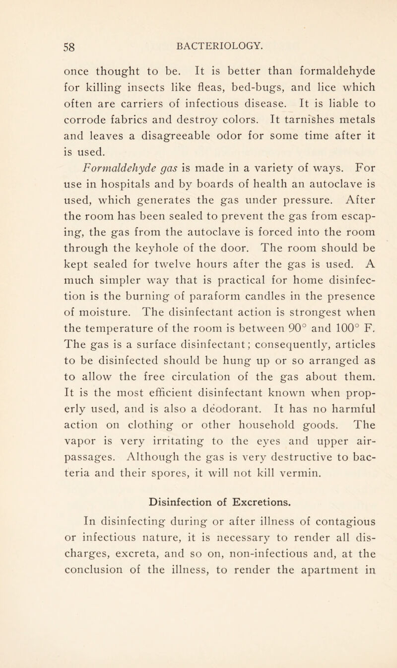 once thought to be. It is better than formaldehyde for killing insects like fleas, bed-bugs, and lice which often are carriers of infectious disease. It is liable to corrode fabrics and destroy colors. It tarnishes metals and leaves a disagreeable odor for some time after it is used. Formaldehyde gas is made in a variety of ways. For use in hospitals and by boards of health an autoclave is used, which generates the gas under pressure. After the room has been sealed to prevent the gas from escap- ing, the gas from the autoclave is forced into the room through the keyhole of the door. The room should be kept sealed for twelve hours after the gas is used. A much simpler way that is practical for home disinfec- tion is the burning of paraform candles in the presence of moisture. The disinfectant action is strongest when the temperature of the room is between 90° and 100° F. The gas is a surface disinfectant; consequently, articles to be disinfected should be hung up or so arranged as to allow the free circulation of the gas about them. It is the most efficient disinfectant known when prop- erly used, and is also a deodorant. It has no harmful action on clothing or other household goods. The vapor is very irritating to the eyes and upper air- passages. Although the gas is very destructive to bac- teria and their spores, it will not kill vermin. Disinfection of Excretions. In disinfecting during or after illness of contagious or infectious nature, it is necessary to render all dis- charges, excreta, and so on, non-infectious and, at the conclusion of the illness, to render the apartment in