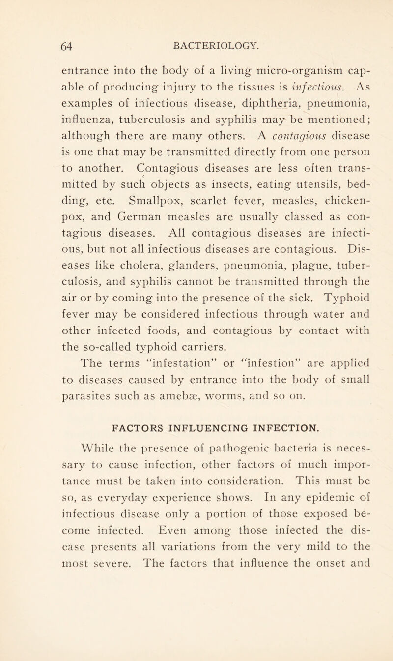 entrance into the body of a living micro-organism cap- able of producing injury to the tissues is infectious. As examples of infectious disease, diphtheria, pneumonia, influenza, tuberculosis and syphilis may be mentioned; although there are many others. A contagious disease is one that may be transmitted directly from one person to another. Contagious diseases are less often trans- mitted by such objects as insects, eating utensils, bed- ding, etc. Smallpox, scarlet fever, measles, chicken- pox, and German measles are usually classed as con- tagious diseases. All contagious diseases are infecti- ous, but not all infectious diseases are contagious. Dis- eases like cholera, glanders, pneumonia, plague, tuber- culosis, and syphilis cannot be transmitted through the air or by coming into the presence of the sick. Typhoid fever may be considered infectious through water and other infected foods, and contagious by contact with the so-called typhoid carriers. The terms “infestation” or “infestion” are applied to diseases caused by entrance into the body of small parasites such as amebas, worms, and so on. FACTORS INFLUENCING INFECTION. While the presence of pathogenic bacteria is neces- sary to cause infection, other factors of much impor- tance must be taken into consideration. This must be so, as everyday experience shows. In any epidemic of infectious disease only a portion of those exposed be- come infected. Even among those infected the dis- ease presents all variations from the very mild to the most severe. The factors that influence the onset and