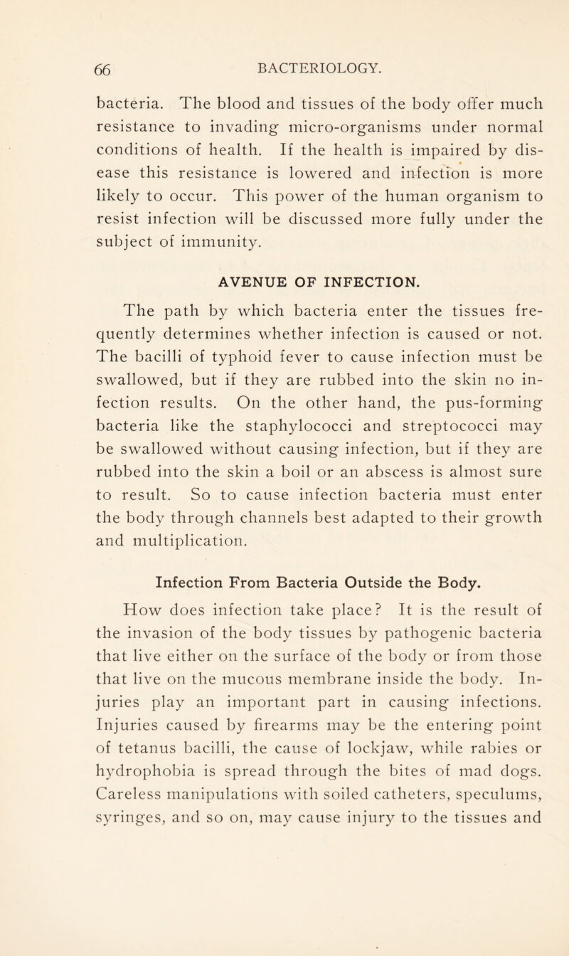 bacteria. The blood and tissues of the body offer much resistance to invading micro-organisms under normal conditions of health. If the health is impaired by dis- ease this resistance is lowered and infection is more likely to occur. This power of the human organism to resist infection will be discussed more fully under the subject of immunity. AVENUE OF INFECTION. The path by which bacteria enter the tissues fre- quently determines whether infection is caused or not. The bacilli of typhoid fever to cause infection must be swallowed, but if they are rubbed into the skin no in- fection results. On the other hand, the pus-forming bacteria like the staphylococci and streptococci may be swallowed without causing infection, but if they are rubbed into the skin a boil or an abscess is almost sure to result. So to cause infection bacteria must enter the body through channels best adapted to their growth and multiplication. Infection From Bacteria Outside the Body. How does infection take place? It is the result of the invasion of the body tissues by pathogenic bacteria that live either on the surface of the body or from those that live on the mucous membrane inside the body. In- juries play an important part in causing infections. Injuries caused by firearms may be the entering point of tetanus bacilli, the cause of lockjaw, while rabies or hydrophobia is spread through the bites of mad dogs. Careless manipulations with soiled catheters, speculums, syringes, and so on, may cause injury to the tissues and