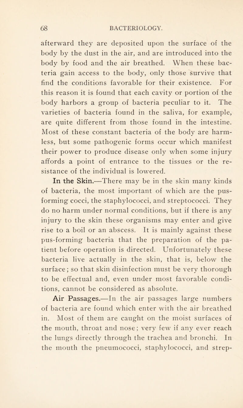 afterward they are deposited upon the surface of the body by the dust in the air, and are introduced into the body by food and the air breathed. When these bac- teria gain access to the body, only those survive that find the conditions favorable for their existence. For this reason it is found that each cavity or portion of the body harbors a group of bacteria peculiar to it. The varieties of bacteria found in the saliva, for example, are quite different from those found in the intestine. Most of these constant bacteria of the body are harm- less, but some pathogenic forms occur which manifest their power to produce disease only when some injury affords a point of entrance to the tissues or the re- sistance of the individual is lowered. In the Skin.—There may be in the skin many kinds of bacteria, the most important of which are the pus- forming cocci, the staphylococci, and streptococci. They do no harm under normal conditions, but if there is any injury to the skin these organisms may enter and give rise to a boil or an abscess. It is mainly against these pus-forming bacteria that the preparation of the pa- tient before operation is directed. Unfortunately these bacteria live actually in the skin, that is, below the surface; so that skin disinfection must be very thorough to be effectual and, even under most favorable condi- tions, cannot be considered as absolute. Air Passages.—In the air passages large numbers of bacteria are found which enter with the air breathed in. Most of them are caught on the moist surfaces of the mouth, throat and nose; very few if any ever reach the lungs directly through the trachea and bronchi. In the mouth the pneumococci, staphylococci, and strep-