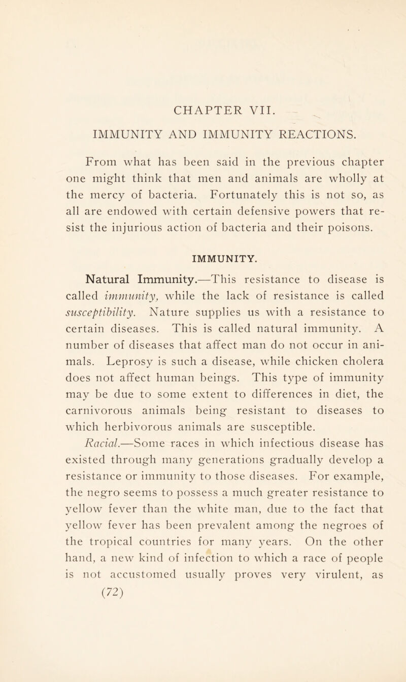 CHAPTER VII. IMMUNITY AND IMMUNITY REACTIONS. From what has been said in the previous chapter one might think that men and animals are wholly at the mercy of bacteria. Fortunately this is not so, as all are endowed with certain defensive powers that re- sist the injurious action of bacteria and their poisons. IMMUNITY. Natural Immunity.—This resistance to disease is called immunity, while the lack of resistance is called susceptibility. Nature supplies us with a resistance to certain diseases. This is called natural immunity. A number of diseases that affect man do not occur in ani- mals. Leprosy is such a disease, while chicken cholera does not affect human beings. This type of immunity may be due to some extent to differences in diet, the carnivorous animals being resistant to diseases to which herbivorous animals are susceptible. Racial.—Some races in which infectious disease has existed through many generations gradually develop a resistance or immunity to those diseases. For example, the negro seems to possess a much greater resistance to yellow fever than the white man, due to the fact that yellow fever has been prevalent among the negroes of the tropical countries for many years. On the other hand, a new kind of infection to which a race of people is not accustomed usually proves very virulent, as