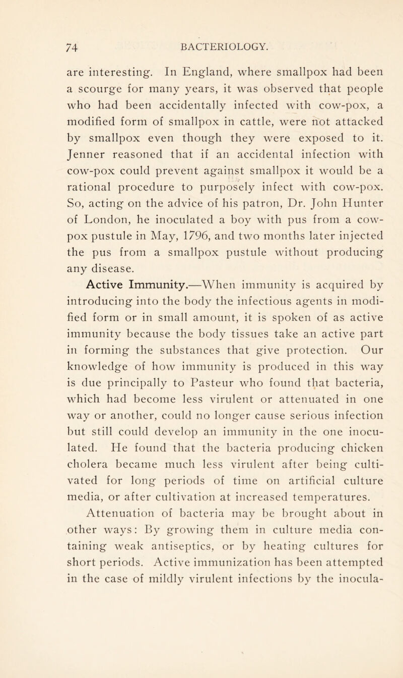 are interesting. In England, where smallpox had been a scourge for many years, it was observed that people who had been accidentally infected with cow-pox, a modified form of smallpox in cattle, were not attacked by smallpox even though they were exposed to it. Jenner reasoned that if an accidental infection with cow-pox could prevent against smallpox it would be a rational procedure to purposely infect with cow-pox. So, acting on the advice of his patron, Dr. John Hunter of London, he inoculated a boy with pus from a cow- pox pustule in May, 1796, and two months later injected the pus from a smallpox pustule without producing any disease. Active Immunity.—When immunity is acquired by introducing into the body the infectious agents in modi- fied form or in small amount, it is spoken of as active immunity because the body tissues take an active part in forming the substances that give protection. Our knowledge of how immunity is produced in this way is due principally to Pasteur who found that bacteria, which had become less virulent or attenuated in one way or another, could no longer cause serious infection but still could develop an immunity in the one inocu- lated. He found that the bacteria producing chicken cholera became much less virulent after being culti- vated for long periods of time on artificial culture media, or after cultivation at increased temperatures. Attenuation of bacteria may be brought about in other ways: By growing them in culture media con- taining weak antiseptics, or by heating cultures for short periods. Active immunization has been attempted in the case of mildly virulent infections by the inocula-