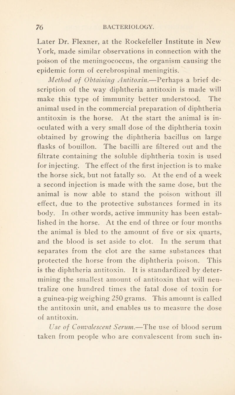 Later Dr. Flexner, at the Rockefeller Institute in New York, made similar observations in connection with the poison of the meningococcus, the organism causing the epidemic form of cerebrospinal meningitis. Method of Obtaining Antitoxin.—Perhaps a brief de- scription of the way diphtheria antitoxin is made will make this type of immunity better understood. The animal used in the commercial preparation of diphtheria antitoxin is the horse. At the start the animal is in- oculated with a very small dose of the diphtheria toxin obtained by growing the diphtheria bacillus on large flasks of bouillon. The bacilli are filtered out and the filtrate containing the soluble diphtheria toxin is used for injecting. The effect of the first injection is to make the horse sick, but not fatally so. At the end of a week a second injection is made with the same dose, but the animal is now able to stand the poison without ill effect, due to the protective substances formed in its body. In other words, active immunity has been estab- lished in the horse. At the end of three or four months the animal is bled to the amount of five or six quarts, and the blood is set aside to clot. In the serum that separates from the clot are the same substances that protected the horse from the diphtheria poison. This is the diphtheria antitoxin. It is standardized by deter- mining the smallest amount of antitoxin that will neu- tralize one hundred times the fatal dose of toxin for a guinea-pig weighing 250 grams. This amount is called the antitoxin unit, and enables us to measure the dose of antitoxin. Use of Convalescent Seram.—The use of blood serum taken from people who are convalescent from such in-