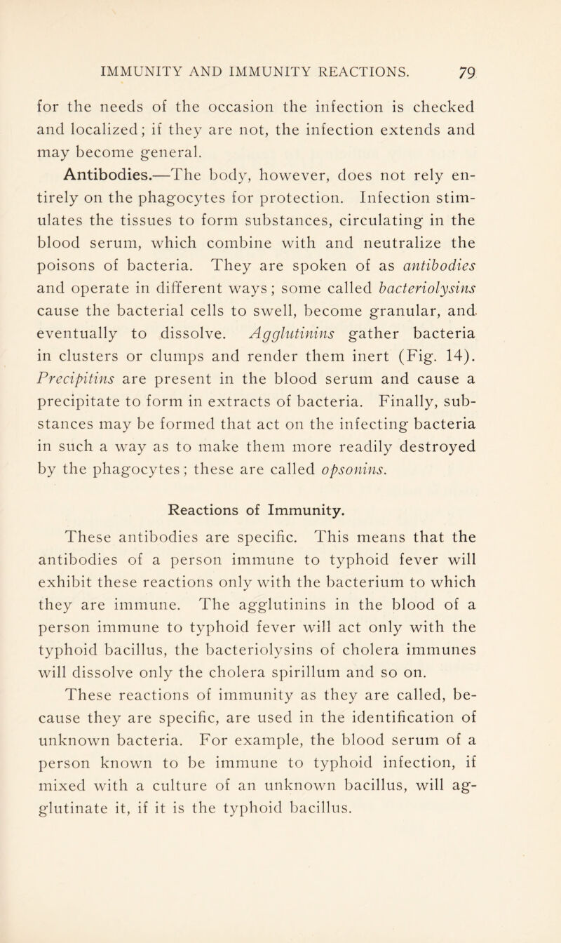 for the needs of the occasion the infection is checked and localized; if they are not, the infection extends and may become general. Antibodies.—The body, however, does not rely en- tirely on the phagocytes for protection. Infection stim- ulates the tissues to form substances, circulating in the blood serum, which combine with and neutralize the poisons of bacteria. They are spoken of as antibodies and operate in different ways; some called bacteriolysins cause the bacterial cells to swell, become granular, and eventually to dissolve. Agglutinins gather bacteria in clusters or clumps and render them inert (Fig. 14). Precipitins are present in the blood serum and cause a precipitate to form in extracts of bacteria. Finally, sub- stances may be formed that act on the infecting bacteria in such a way as to make them more readily destroyed by the phagocytes; these are called opsonins. Reactions of Immunity. These antibodies are specific. This means that the antibodies of a person immune to typhoid fever will exhibit these reactions only with the bacterium to which they are immune. The agglutinins in the blood of a person immune to typhoid fever will act only with the typhoid bacillus, the bacteriolysins of cholera immunes will dissolve only the cholera spirillum and so on. These reactions of immunity as they are called, be- cause they are specific, are used in the identification of unknown bacteria. For example, the blood serum of a person known to be immune to typhoid infection, if mixed with a culture of an unknown bacillus, will ag- glutinate it, if it is the typhoid bacillus.