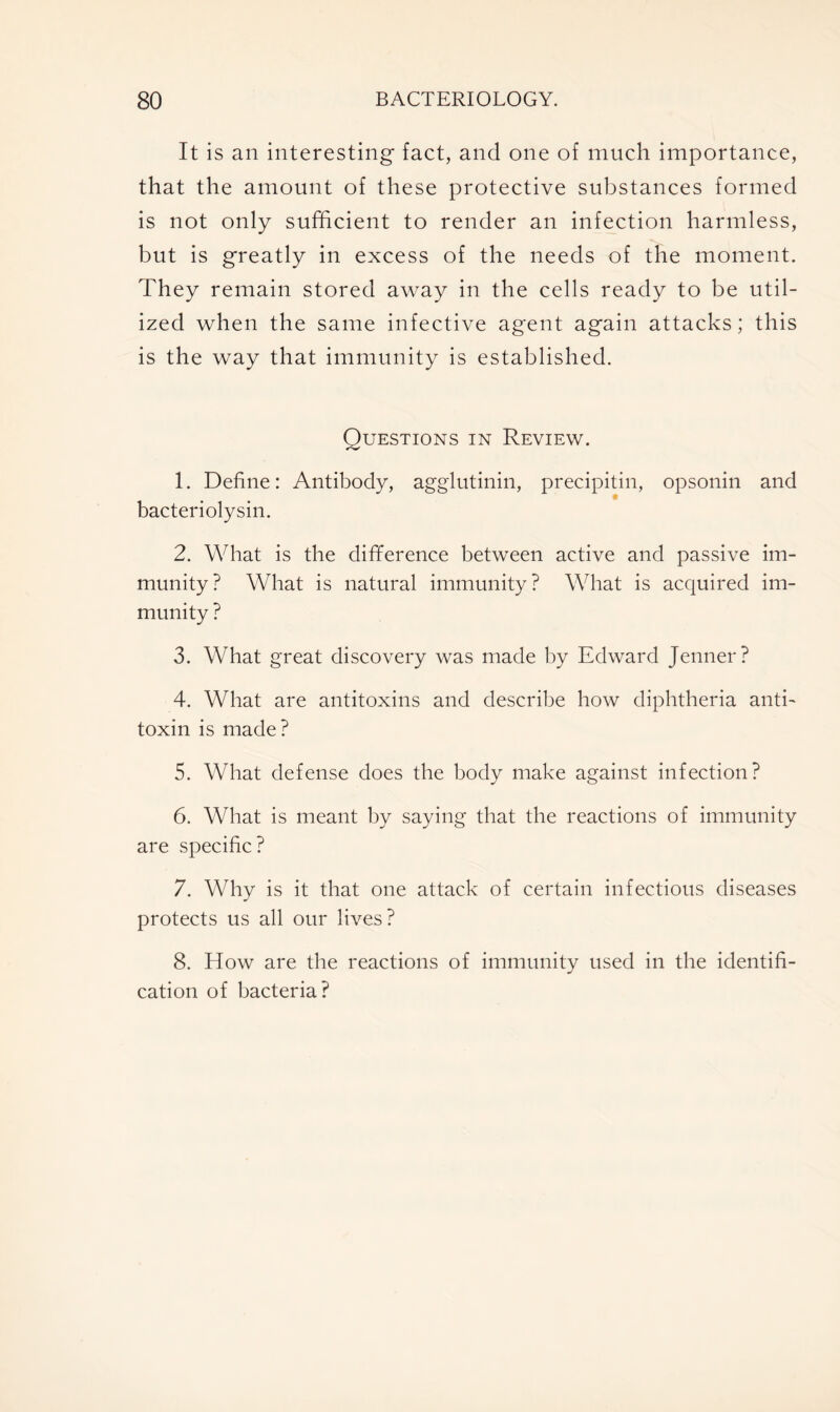 It is an interesting fact, and one of much importance, that the amount of these protective substances formed is not only sufficient to render an infection harmless, but is greatly in excess of the needs of the moment. They remain stored away in the cells ready to be util- ized when the same infective agent again attacks; this is the way that immunity is established. Questions in Review. 1. Define: Antibody, agglutinin, precipitin, opsonin and bacteriolysin. 2. What is the difference between active and passive im- munity? What is natural immunity? What is acquired im- munity ? 3. What great discovery was made by Edward Jenner? 4. What are antitoxins and describe how diphtheria anti- toxin is made? 5. What defense does the body make against infection? 6. What is meant by saying that the reactions of immunity are specific? 7. Why is it that one attack of certain infectious diseases protects us all our lives? 8. How are the reactions of immunity used in the identifi- cation of bacteria?