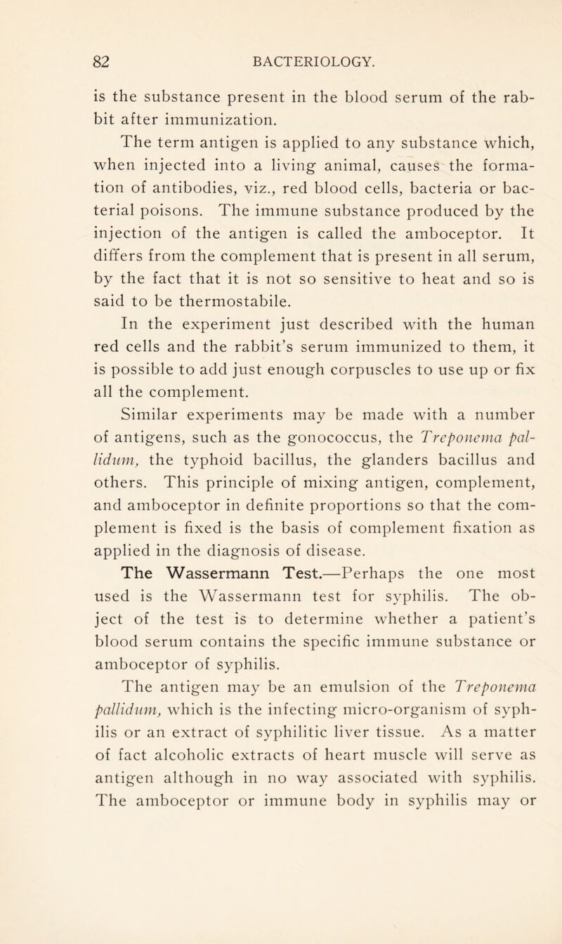 is the substance present in the blood serum of the rab- bit after immunization. The term antigen is applied to any substance which, when injected into a living animal, causes the forma- tion of antibodies, viz., red blood cells, bacteria or bac- terial poisons. The immune substance produced by the injection of the antigen is called the amboceptor. It differs from the complement that is present in all serum, by the fact that it is not so sensitive to heat and so is said to be thermostabile. In the experiment just described with the human red cells and the rabbit’s serum immunized to them, it is possible to add just enough corpuscles to use up or fix all the complement. Similar experiments may be made with a number of antigens, such as the gonococcus, the Treponema pal- lidum, the typhoid bacillus, the glanders bacillus and others. This principle of mixing antigen, complement, and amboceptor in definite proportions so that the com- plement is fixed is the basis of complement fixation as applied in the diagnosis of disease. The Wassermann Test.—Perhaps the one most used is the Wassermann test for syphilis. The ob- ject of the test is to determine whether a patient’s blood serum contains the specific immune substance or amboceptor of syphilis. The antigen may be an emulsion of the Treponema pallidum, which is the infecting micro-organism of syph- ilis or an extract of syphilitic liver tissue. As a matter of fact alcoholic extracts of heart muscle will serve as antigen although in no way associated with syphilis. The amboceptor or immune body in syphilis may or