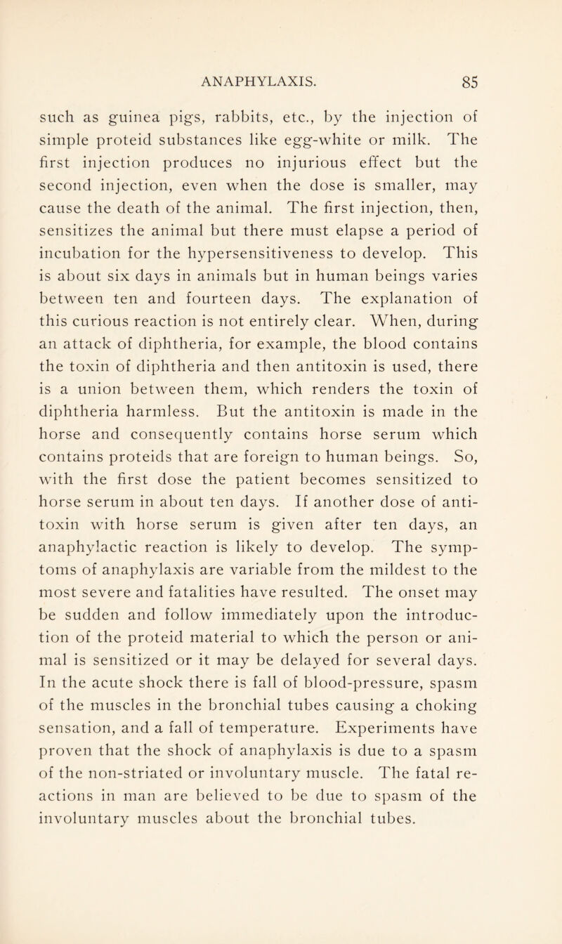 such as guinea pigs, rabbits, etc., by the injection of simple proteicl substances like egg-white or milk. The first injection produces no injurious effect but the second injection, even when the dose is smaller, may cause the death of the animal. The first injection, then, sensitizes the animal but there must elapse a period of incubation for the hypersensitiveness to develop. This is about six days in animals but in human beings varies between ten and fourteen days. The explanation of this curious reaction is not entirely clear. When, during an attack of diphtheria, for example, the blood contains the toxin of diphtheria and then antitoxin is used, there is a union between them, which renders the toxin of diphtheria harmless. But the antitoxin is made in the horse and consequently contains horse serum which contains proteids that are foreign to human beings. So, with the first dose the patient becomes sensitized to horse serum in about ten days. If another dose of anti- toxin with horse serum is given after ten days, an anaphylactic reaction is likely to develop. The symp- toms of anaphylaxis are variable from the mildest to the most severe and fatalities have resulted. The onset may be sudden and follow immediately upon the introduc- tion of the proteid material to which the person or ani- mal is sensitized or it may be delayed for several days. In the acute shock there is fall of blood-pressure, spasm of the muscles in the bronchial tubes causing a choking sensation, and a fall of temperature. Experiments have proven that the shock of anaphylaxis is due to a spasm of the non-striated or involuntary muscle. The fatal re- actions in man are believed to be due to spasm of the involuntary muscles about the bronchial tubes.