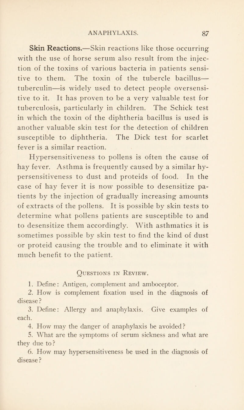 Skin Reactions.—Skin reactions like those occurring with the use of horse serum also result from the injec- tion of the toxins of various bacteria in patients sensi- tive to them. The toxin of the tubercle bacillus— tuberculin—is widely used to detect people oversensi- tive to it. It has proven to be a very valuable test for tuberculosis, particularly in children. The Schick test in which the toxin of the diphtheria bacillus is used is another valuable skin test for the detection of children susceptible to diphtheria. The Dick test for scarlet fever is a similar reaction. Hypersensitiveness to pollens is often the cause of hay fever. Asthma is frequently caused by a similar hy- persensitiveness to dust and proteids of food. In the case of hay fever it is now possible to desensitize pa- tients by the injection of gradually increasing amounts of extracts of the pollens. It is possible by skin tests to determine what pollens patients are susceptible to and to desensitize them accordingly. With asthmatics it is sometimes possible by skin test to find the kind of dust or proteid causing the trouble and to eliminate it with much benefit to the patient. Questions in Review. 1. Define: Antigen, complement and amboceptor. 2. How is complement fixation used in the diagnosis of disease? 3. Define: Allergy and anaphylaxis. Give examples of each. 4. How may the danger of anaphylaxis be avoided? 5. What are the symptoms of serum sickness and what are they due to? 6. How may hypersensitiveness be used in the diagnosis of disease?