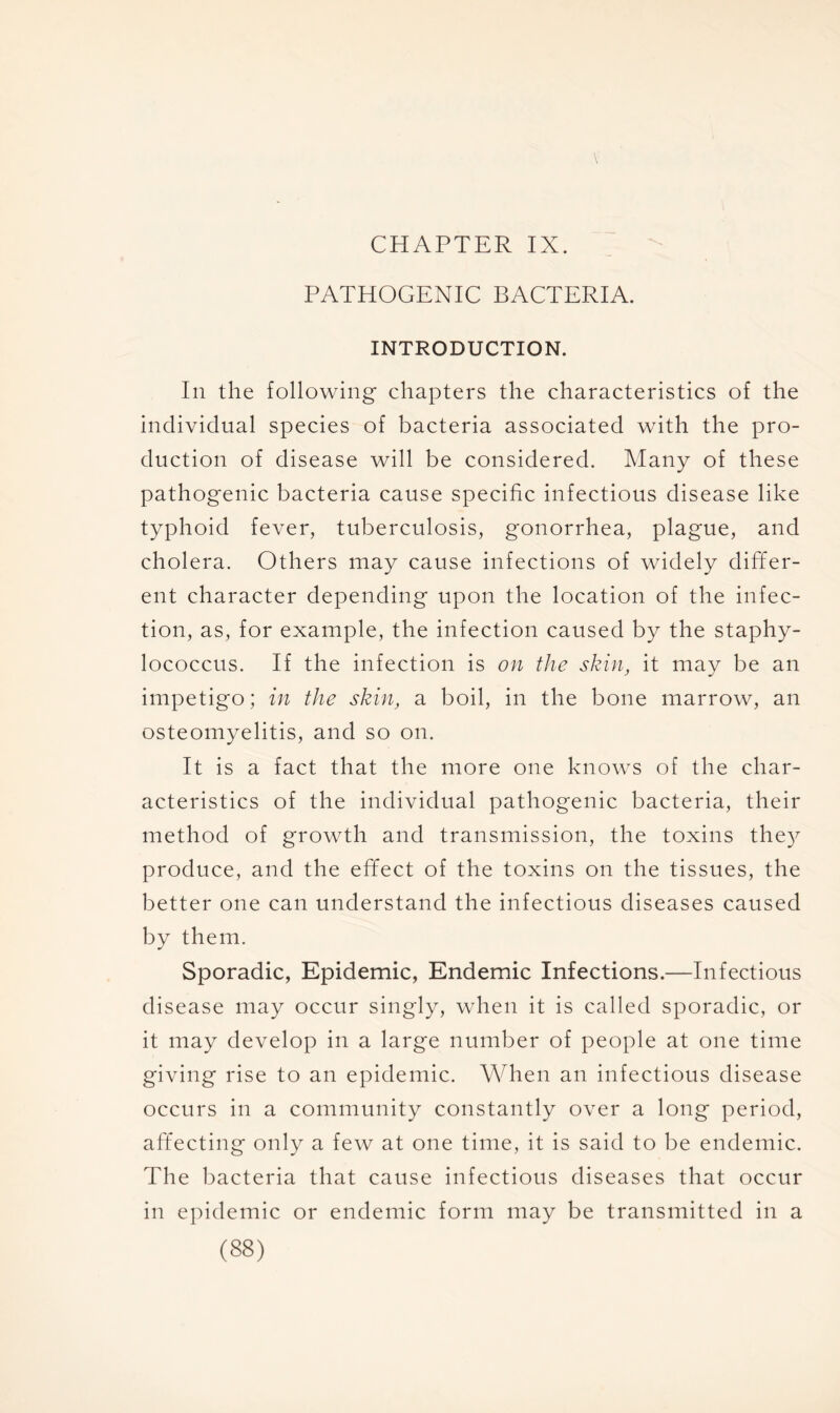 CHAPTER IX. PATHOGENIC BACTERIA. INTRODUCTION. In the following chapters the characteristics of the individual species of bacteria associated with the pro- duction of disease will be considered. Many of these pathogenic bacteria cause specific infectious disease like typhoid fever, tuberculosis, gonorrhea, plague, and cholera. Others may cause infections of widely differ- ent character depending upon the location of the infec- tion, as, for example, the infection caused by the staphy- lococcus. If the infection is on the skin, it may be an impetigo; in the skin, a boil, in the bone marrow, an osteomyelitis, and so on. It is a fact that the more one knows of the char- acteristics of the individual pathogenic bacteria, their method of growth and transmission, the toxins they produce, and the effect of the toxins on the tissues, the better one can understand the infectious diseases caused by them. Sporadic, Epidemic, Endemic Infections.—Infectious disease may occur singly, when it is called sporadic, or it may develop in a large number of people at one time giving rise to an epidemic. When an infectious disease occurs in a community constantly over a long period, affecting only a few at one time, it is said to be endemic. The bacteria that cause infectious diseases that occur in epidemic or endemic form may be transmitted in a