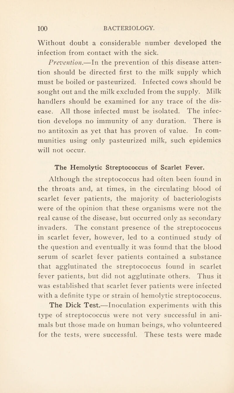 Without doubt a considerable number developed the infection from contact with the sick. Prevention.—In the prevention of this disease atten- tion should be directed first to the milk supply which must be boiled or pasteurized. Infected cows should be sought out and the milk excluded from the supply. Milk handlers should be examined for any trace of the dis- ease. All those infected must be isolated. The infec- tion develops no immunity of any duration. There is no antitoxin as yet that has proven of value. In com- munities using only pasteurized milk, such epidemics will not occur. The Hemolytic Streptococcus of Scarlet Fever. Although the streptococcus had often been found in the throats and, at times, in the circulating blood of scarlet fever patients, the majority of bacteriologists were of the opinion that these organisms were not the real cause of the disease, but occurred only as secondary invaders. The constant presence of the streptococcus in scarlet fever, however, led to a continued study of the question and eventually it was found that the blood serum of scarlet fever patients contained a substance that agglutinated the streptococcus found in scarlet fever patients, but did not agglutinate others. Thus it was established that scarlet fever patients were infected with a definite type or strain of hemolytic streptococcus. The Dick Test.—Inoculation experiments with this type of streptococcus were not very successful in ani- mals but those made on human beings, who volunteered for the tests, were successful. These tests were made