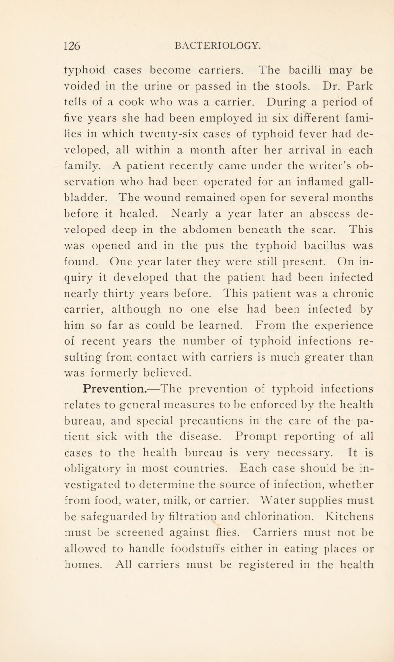 typhoid cases become carriers. The bacilli may be voided in the urine or passed in the stools. Dr. Park tells of a cook who was a carrier. During a period of five years she had been employed in six different fami- lies in which twenty-six cases of typhoid fever had de- veloped, all within a month after her arrival in each family. A patient recently came under the writer’s ob- servation who had been operated for an inflamed gall- bladder. The wound remained open for several months before it healed. Nearly a year later an abscess de- veloped deep in the abdomen beneath the scar. This was opened and in the pus the typhoid bacillus was found. One year later they were still present. On in- quiry it developed that the patient had been infected nearly thirty years before. This patient was a chronic carrier, although no one else had been infected by him so far as could be learned. From the experience of recent years the number of typhoid infections re- sulting from contact with carriers is much greater than was formerly believed. Prevention.—The prevention of typhoid infections relates to general measures to be enforced by the health bureau, and special precautions in the care of the pa- tient sick with the disease. Prompt reporting of all cases to the health bureau is very necessary. It is obligatory in most countries. Each case should be in- vestigated to determine the source of infection, whether from food, water, milk, or carrier. Water supplies must be safeguarded by filtration and chlorination. Kitchens must be screened against flies. Carriers must not be allowed to handle foodstuffs either in eating places or homes. All carriers must be registered in the health