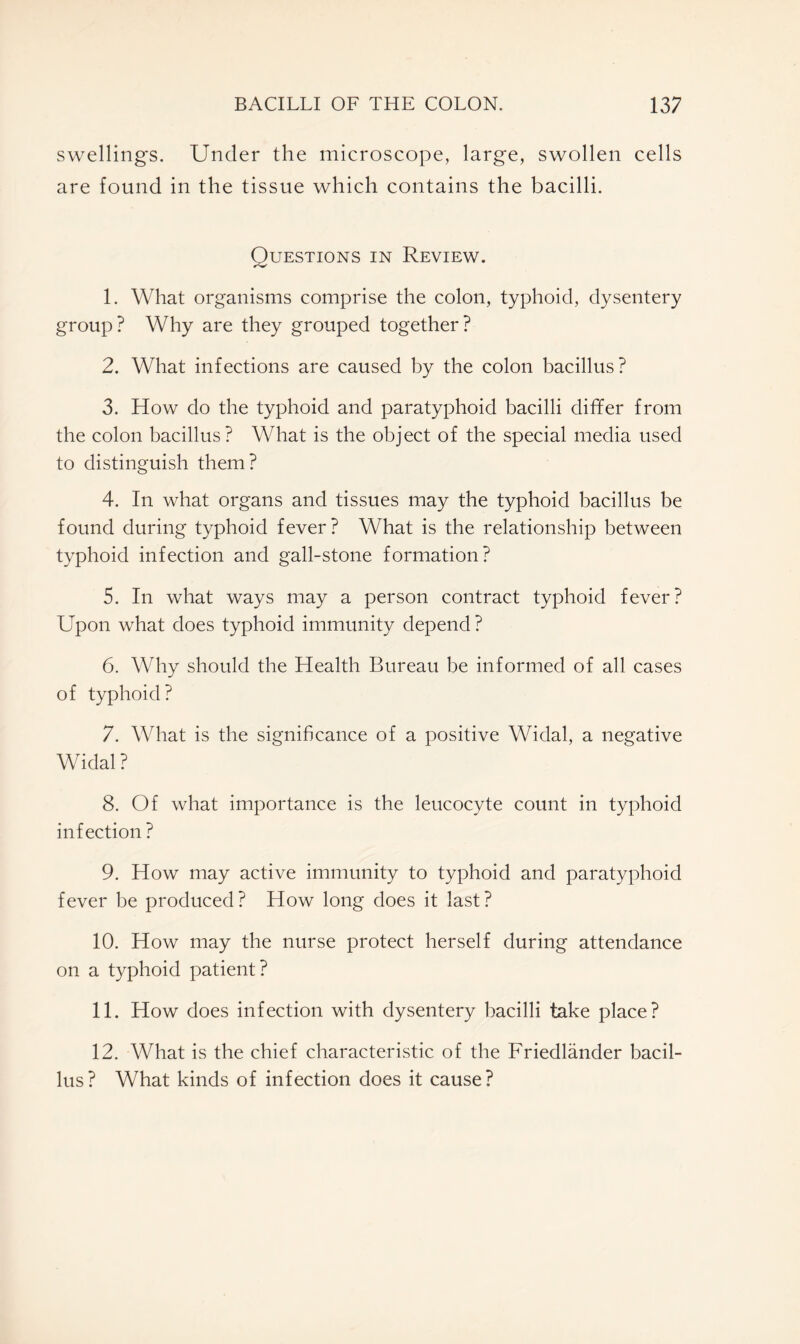 swellings. Under the microscope, large, swollen cells are found in the tissue which contains the bacilli. Questions in Review. 1. What organisms comprise the colon, typhoid, dysentery group? Why are they grouped together? 2. What infections are caused by the colon bacillus? 3. How do the typhoid and paratyphoid bacilli differ from the colon bacillus? What is the object of the special media used to distinguish them? 4. In what organs and tissues may the typhoid bacillus be found during typhoid fever? What is the relationship between typhoid infection and gall-stone formation? 5. In what ways may a person contract typhoid fever? Upon what does typhoid immunity depend ? 6. Why should the Health Bureau be informed of all cases of typhoid? 7. What is the significance of a positive Widal, a negative Widal ? 8. Of what importance is the leucocyte count in typhoid infection ? 9. How may active immunity to typhoid and paratyphoid fever be produced? How long does it last? 10. How may the nurse protect herself during attendance on a typhoid patient? 11. How does infection with dysentery bacilli take place? 12. What is the chief characteristic of the Friedlander bacil- lus? What kinds of infection does it cause?
