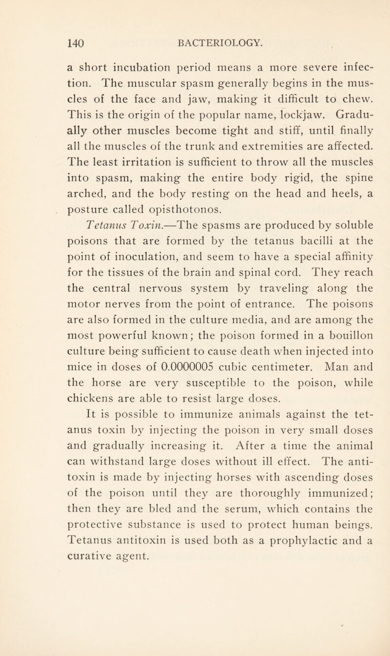 a short incubation period means a more severe infec- tion. The muscular spasm generally begins in the mus- cles of the face and jaw, making it difficult to chew. This is the origin of the popular name, lockjaw. Gradu- ally other muscles become tight and stiff, until finally all the muscles of the trunk and extremities are affected. The least irritation is sufficient to throw all the muscles into spasm, making the entire body rigid, the spine arched, and the body resting on the head and heels, a posture called opisthotonos. Tetanus Toxin.—The spasms are produced by soluble poisons that are formed by the tetanus bacilli at the point of inoculation, and seem to have a special affinity for the tissues of the brain and spinal cord. They reach the central nervous system by traveling along the motor nerves from the point of entrance. The poisons are also formed in the culture media, and are among the most powerful known; the poison formed in a bouillon culture being sufficient to cause death when injected into mice in doses of 0.0000005 cubic centimeter. Man and the horse are very susceptible to the poison, while chickens are able to resist large doses. It is possible to immunize animals against the tet- anus toxin by injecting the poison in very small doses and gradually increasing it. After a time the animal can withstand large doses without ill effect. The anti- toxin is made by injecting horses with ascending doses of the poison until they are thoroughly immunized; then they are bled and the serum, which contains the protective substance is used to protect human beings. Tetanus antitoxin is used both as a prophylactic and a curative agent.
