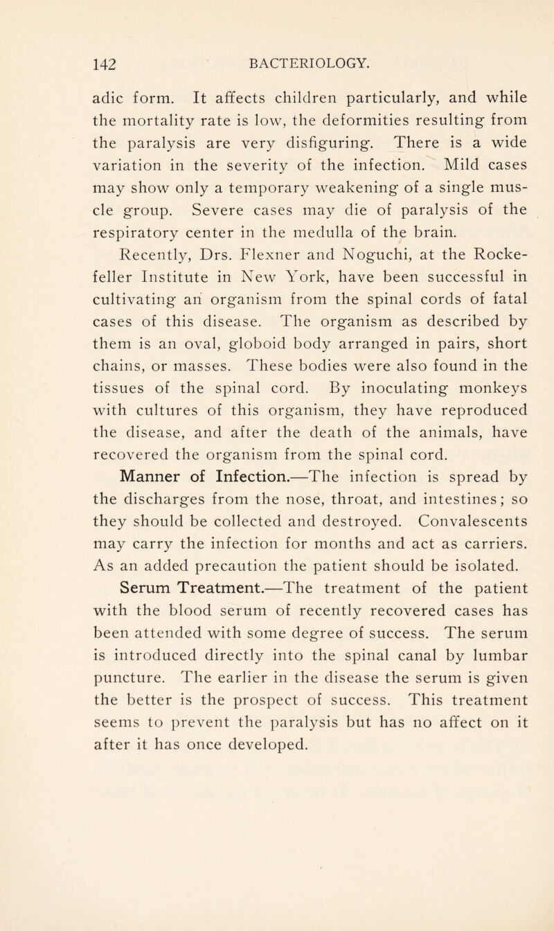 adic form. It affects children particularly, and while the mortality rate is low, the deformities resulting from the paralysis are very disfiguring. There is a wide variation in the severity of the infection. Mild cases may show only a temporary weakening of a single mus- cle group. Severe cases may die of paralysis of the respiratory center in the medulla of the brain. Recently, Drs. Flexner and Noguchi, at the Rocke- feller Institute in New YTork, have been successful in cultivating an organism from the spinal cords of fatal cases of this disease. The organism as described by them is an oval, globoid body arranged in pairs, short chains, or masses. These bodies were also found in the tissues of the spinal cord. By inoculating monkeys with cultures of this organism, they have reproduced the disease, and after the death of the animals, have recovered the organism from the spinal cord. Manner of Infection.—The infection is spread by the discharges from the nose, throat, and intestines; so they should be collected and destroyed. Convalescents may carry the infection for months and act as carriers. As an added precaution the patient should be isolated. Serum Treatment.—The treatment of the patient with the blood serum of recently recovered cases has been attended with some degree of success. The serum is introduced directly into the spinal canal by lumbar puncture. The earlier in the disease the serum is given the better is the prospect of success. This treatment seems to prevent the paralysis but has no affect on it after it has once developed.