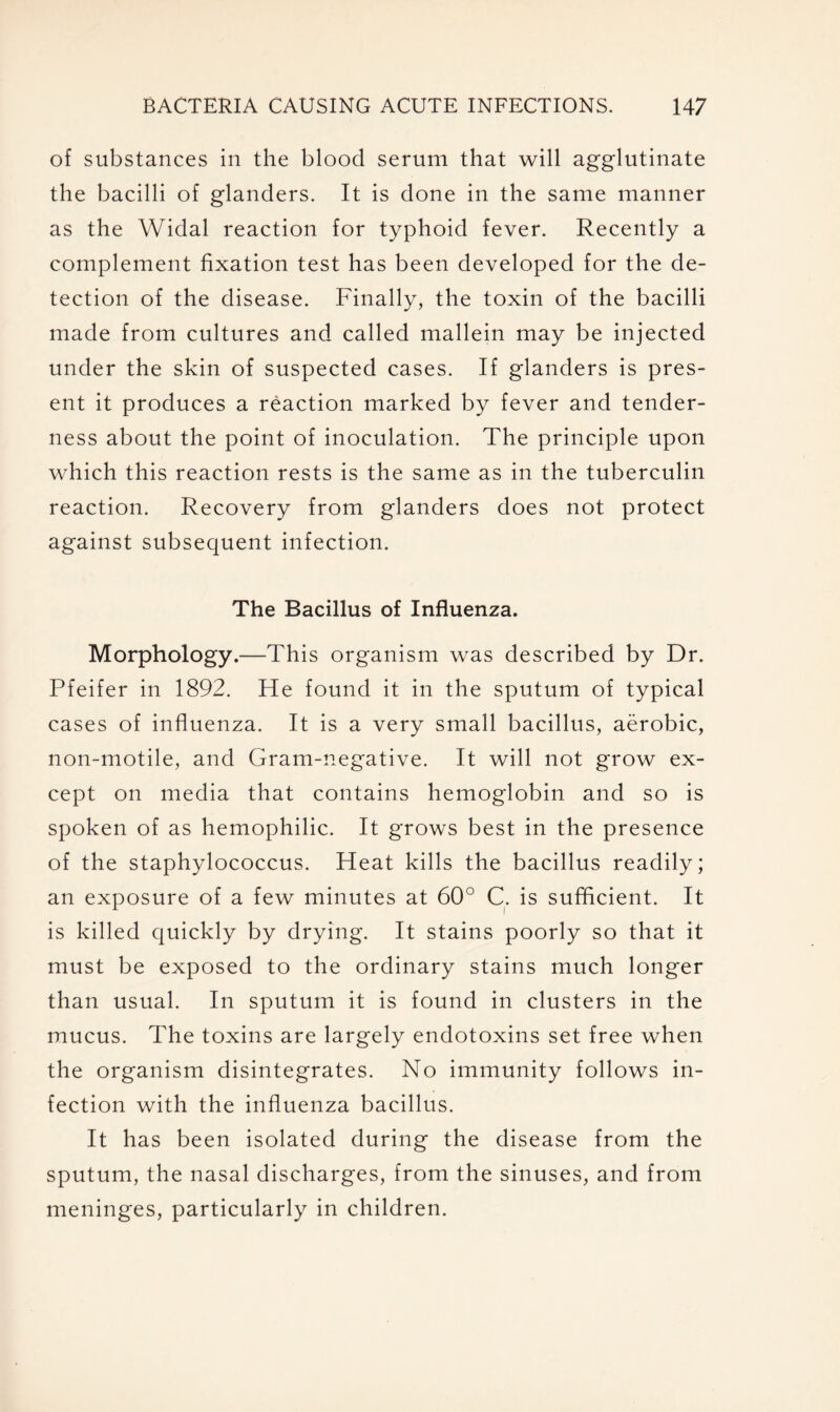 of substances in the blood serum that will agglutinate the bacilli of glanders. It is done in the same manner as the Widal reaction for typhoid fever. Recently a complement fixation test has been developed for the de- tection of the disease. Finally, the toxin of the bacilli made from cultures and called mallein may be injected under the skin of suspected cases. If glanders is pres- ent it produces a reaction marked by fever and tender- ness about the point of inoculation. The principle upon which this reaction rests is the same as in the tuberculin reaction. Recovery from glanders does not protect against subsequent infection. The Bacillus of Influenza. Morphology.—This organism was described by Dr. Pfeifer in 1892. He found it in the sputum of typical cases of influenza. It is a very small bacillus, aerobic, non-motile, and Gram-negative. It will not grow ex- cept on media that contains hemoglobin and so is spoken of as hemophilic. It grows best in the presence of the staphylococcus. Heat kills the bacillus readily; an exposure of a few minutes at 60° C. is sufficient. It is killed quickly by drying. It stains poorly so that it must be exposed to the ordinary stains much longer than usual. In sputum it is found in clusters in the mucus. The toxins are largely endotoxins set free when the organism disintegrates. No immunity follows in- fection with the influenza bacillus. It has been isolated during the disease from the sputum, the nasal discharges, from the sinuses, and from meninges, particularly in children.