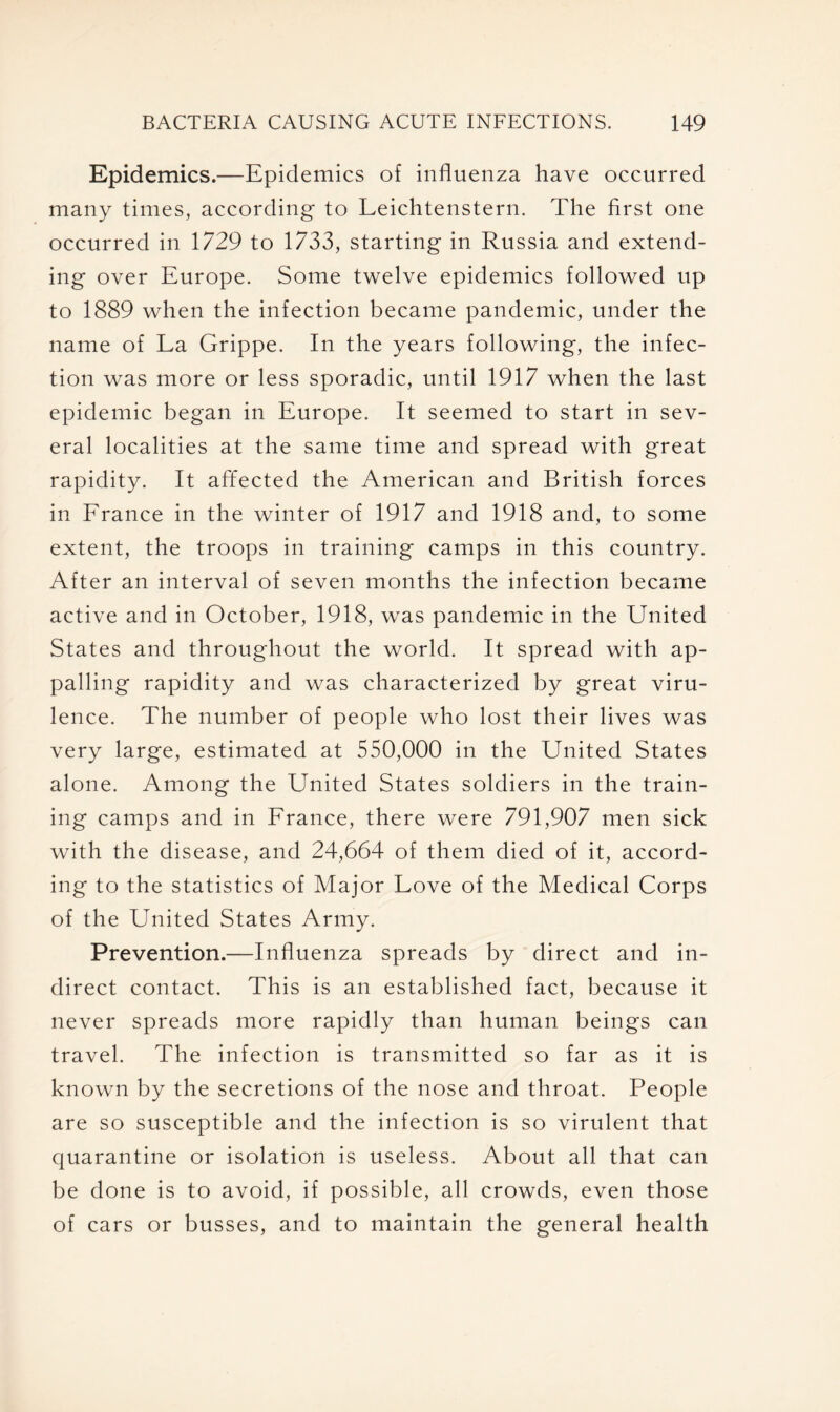 Epidemics.—Epidemics of influenza have occurred many times, according to Leichtenstern. The first one occurred in 1729 to 1733, starting in Russia and extend- ing over Europe. Some twelve epidemics followed up to 1889 when the infection became pandemic, under the name of La Grippe. In the years following, the infec- tion was more or less sporadic, until 1917 when the last epidemic began in Europe. It seemed to start in sev- eral localities at the same time and spread with great rapidity. It affected the American and British forces in France in the winter of 1917 and 1918 and, to some extent, the troops in training camps in this country. After an interval of seven months the infection became active and in October, 1918, was pandemic in the United States and throughout the world. It spread with ap- palling rapidity and was characterized by great viru- lence. The number of people who lost their lives was very large, estimated at 550,000 in the United States alone. Among the United States soldiers in the train- ing camps and in France, there were 791,907 men sick with the disease, and 24,664 of them died of it, accord- ing to the statistics of Major Love of the Medical Corps of the United States Army. Prevention.—Influenza spreads by direct and in- direct contact. This is an established fact, because it never spreads more rapidly than human beings can travel. The infection is transmitted so far as it is known by the secretions of the nose and throat. People are so susceptible and the infection is so virulent that quarantine or isolation is useless. About all that can be done is to avoid, if possible, all crowds, even those of cars or busses, and to maintain the general health