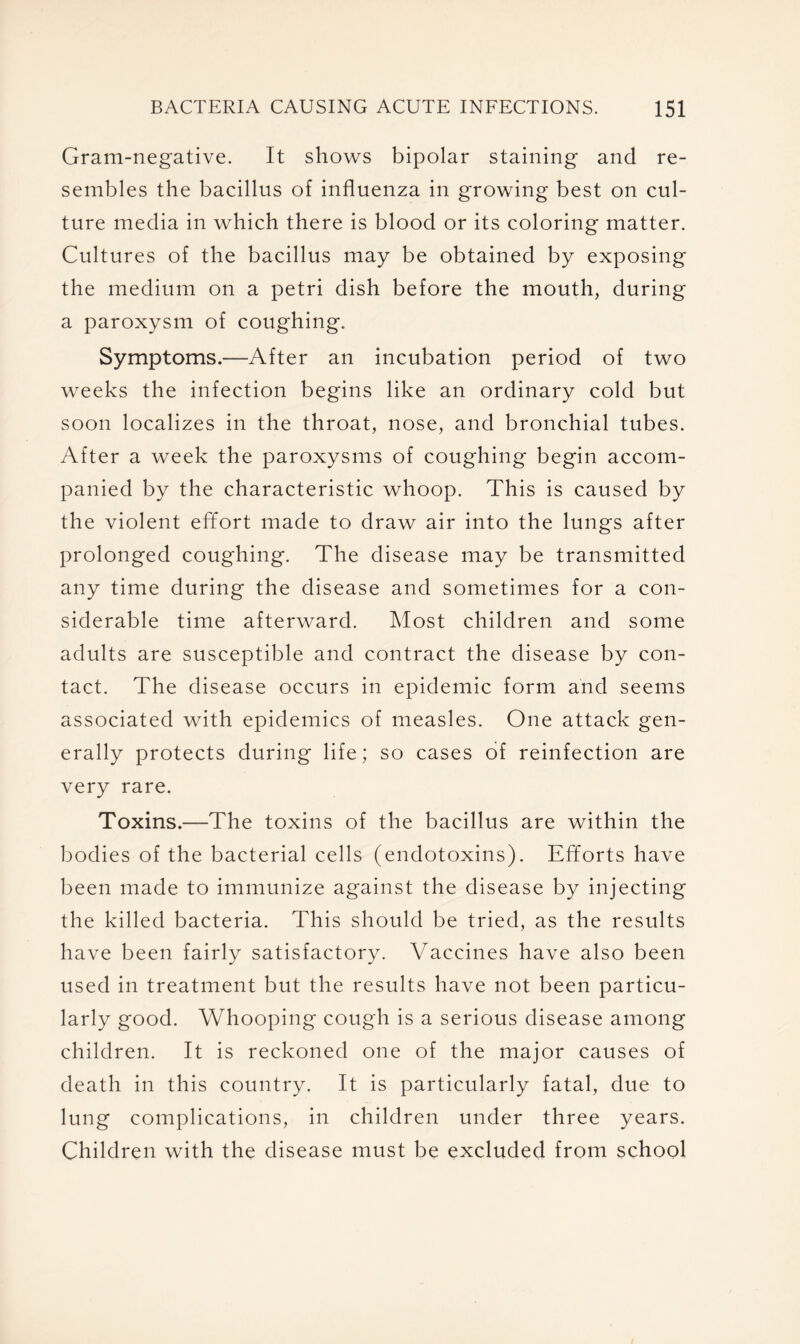 Gram-negative. It shows bipolar staining and re- sembles the bacillus of influenza in growing best on cul- ture media in which there is blood or its coloring matter. Cultures of the bacillus may be obtained by exposing the medium on a petri dish before the mouth, during a paroxysm of coughing. Symptoms.—After an incubation period of two weeks the infection begins like an ordinary cold but soon localizes in the throat, nose, and bronchial tubes. After a week the paroxysms of coughing begin accom- panied by the characteristic whoop. This is caused by the violent effort made to draw air into the lungs after prolonged coughing. The disease may be transmitted any time during the disease and sometimes for a con- siderable time afterward. Most children and some adults are susceptible and contract the disease by con- tact. The disease occurs in epidemic form and seems associated with epidemics of measles. One attack gen- erally protects during life; so cases of reinfection are very rare. Toxins.—The toxins of the bacillus are within the bodies of the bacterial cells (endotoxins). Efforts have been made to immunize against the disease by injecting the killed bacteria. This should be tried, as the results have been fairly satisfactory. Vaccines have also been used in treatment but the results have not been particu- larly good. Whooping cough is a serious disease among children. It is reckoned one of the major causes of death in this country. It is particularly fatal, due to lung complications, in children under three years. Children with the disease must be excluded from school