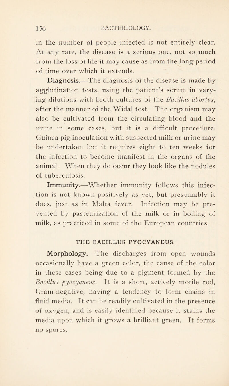 in the number of people infected is not entirely clear. At any rate, the disease is a serious one, not so much from the loss of life it may cause as from the long period of time over which it extends. Diagnosis.—The diagnosis of the disease is made by agglutination tests, using the patient’s serum in vary- ing dilutions with broth cultures of the Bacillus abortus, after the manner of the Widal test. The organism may also be cultivated from the circulating blood and the urine in some cases, but it is a difficult procedure. Guinea pig inoculation with suspected milk or urine may be undertaken but it requires eight to ten weeks for the infection to become manifest in the organs of the animal. When they do occur they look like the nodules of tuberculosis. Immunity.—Whether immunity follows this infec- tion is not known positively as yet, but presumably it does, just as in Malta fever. Infection may be pre- vented by pasteurization of the milk or in boiling of milk, as practiced in some of the European countries. THE BACILLUS PYOCYANEUS. Morphology.—The discharges from open wounds occasionally have a green color, the cause of the color in these cases being due to a pigment formed by the Bacillus pyocyaneus. It is a short, actively motile rod, Gram-negative, having a tendency to form chains in fluid media. It can be readily cultivated in the presence of oxygen, and is easily identified because it stains the media upon which it grows a brilliant green. It forms no spores.