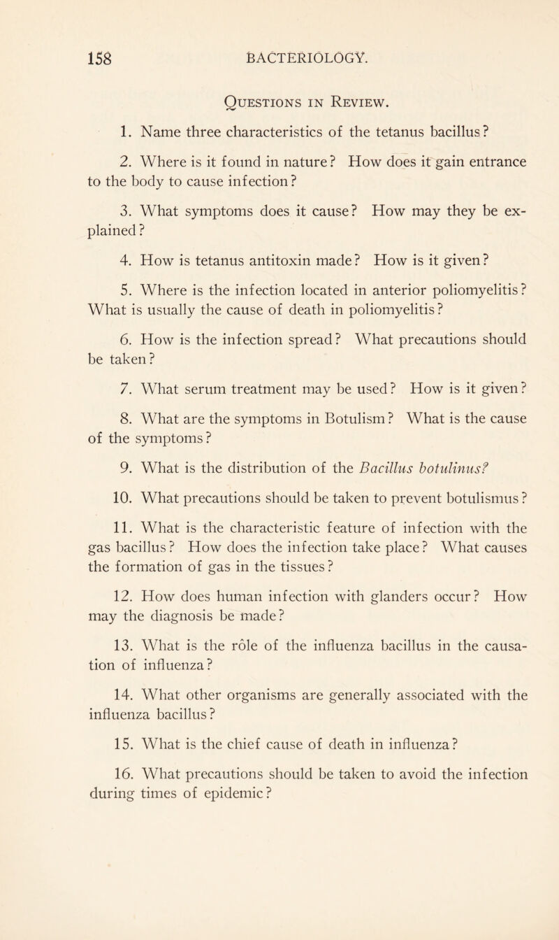 Questions in Review. 1. Name three characteristics of the tetanus bacillus? 2. Where is it found in nature? How does it gain entrance to the body to cause infection? 3. What symptoms does it cause? How may they be ex- plained ? 4. How is tetanus antitoxin made ? How is it given ? 5. Where is the infection located in anterior poliomyelitis? What is usually the cause of death in poliomyelitis? 6. How is the infection spread? What precautions should be taken? 7. What serum treatment may be used ? How is it given ? 8. What are the symptoms in Botulism ? What is the cause of the symptoms? 9. What is the distribution of the Bacillus botulinusf 10. What precautions should be taken to prevent botulismus ? 11. What is the characteristic feature of infection with the gas bacillus? How does the infection take place? What causes the formation of gas in the tissues ? 12. How does human infection with glanders occur? How may the diagnosis be made? 13. What is the role of the influenza bacillus in the causa- tion of influenza? 14. What other organisms are generally associated with the influenza bacillus? 15. What is the chief cause of death in influenza? 16. What precautions should be taken to avoid the infection during times of epidemic?