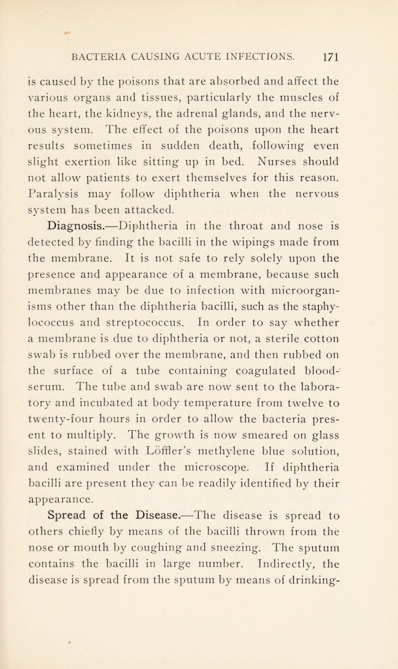 is caused by the poisons that are absorbed and affect the various organs and tissues, particularly the muscles of the heart, the kidneys, the adrenal glands, and the nerv- ous system. The effect of the poisons upon the heart results sometimes in sudden death, following even slight exertion like sitting up in bed. Nurses should not allow patients to exert themselves for this reason. Paralysis may follow diphtheria when the nervous system has been attacked. Diagnosis.—Diphtheria in the throat and nose is detected by finding the bacilli in the wipings made from the membrane. It is not safe to rely solely upon the presence and appearance of a membrane, because such membranes may be due to infection with microorgan- isms other than the diphtheria bacilli, such as the staphy- lococcus and streptococcus. In order to say whether a membrane is due to diphtheria or not, a sterile cotton swab is rubbed over the membrane, and then rubbed on the surface of a tube containing coagulated blood- serum. The tube and swab are now sent to the labora- tory and incubated at body temperature from twelve to twenty-four hours in order to allow the bacteria pres- ent to multiply. The growth is now smeared on glass slides, stained with Loffler’s methylene blue solution, and examined under the microscope. If diphtheria bacilli are present they can be readily identified by their appearance. Spread of the Disease.—The disease is spread to others chiefly by means of the bacilli thrown from the nose or mouth by coughing and sneezing. The sputum contains the bacilli in large number. Indirectly, the disease is spread from the sputum by means of drinking-