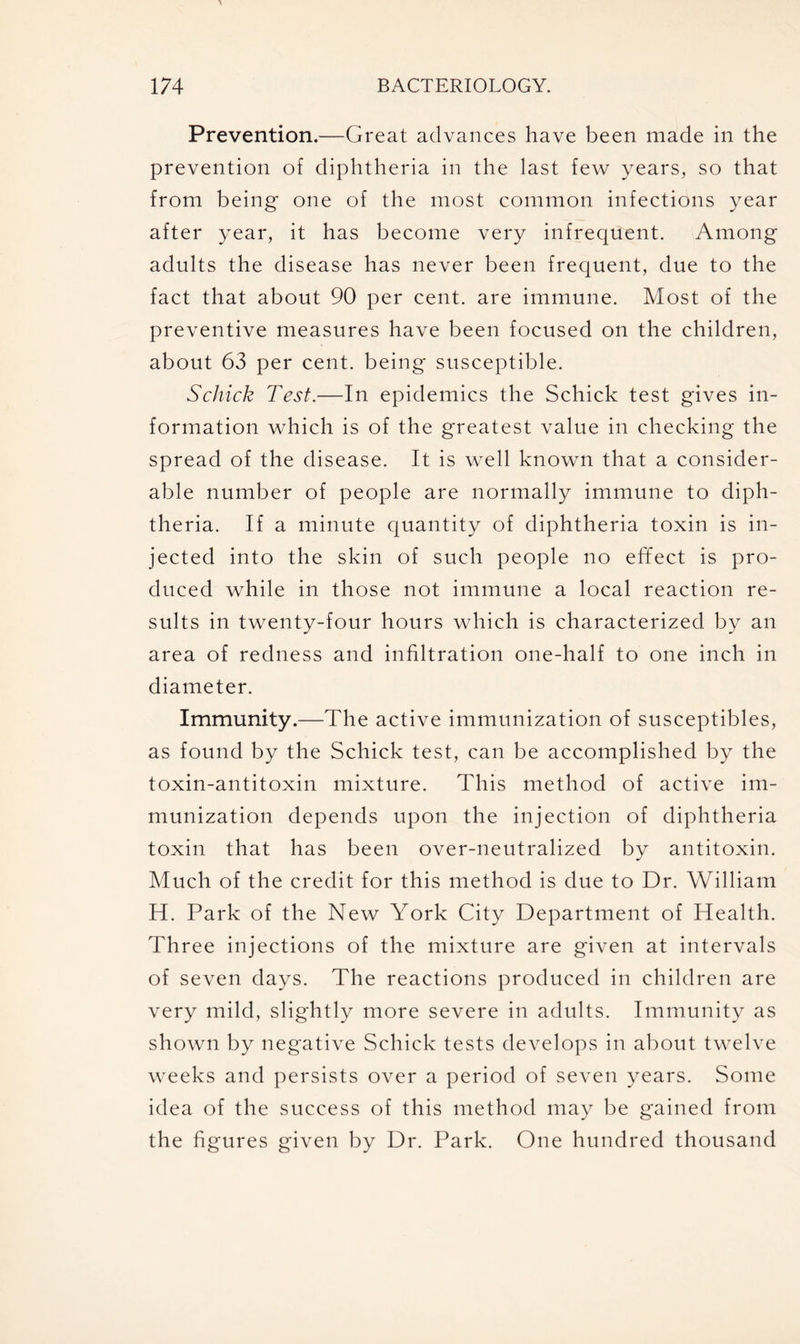 Prevention.—Great advances have been made in the prevention of diphtheria in the last few years, so that from being one of the most common infections year after year, it has become very infrequent. Among adults the disease has never been frequent, due to the fact that about 90 per cent, are immune. Most of the preventive measures have been focused on the children, about 63 per cent, being susceptible. Schick Test.—In epidemics the Schick test gives in- formation which is of the greatest value in checking the spread of the disease. It is well known that a consider- able number of people are normally immune to diph- theria. If a minute quantity of diphtheria toxin is in- jected into the skin of such people no effect is pro- duced while in those not immune a local reaction re- sults in twenty-four hours which is characterized by an area of redness and infiltration one-half to one inch in diameter. Immunity.—The active immunization of susceptibles, as found by the Schick test, can be accomplished by the toxin-antitoxin mixture. This method of active im- munization depends upon the injection of diphtheria toxin that has been over-neutralized by antitoxin. Much of the credit for this method is due to Dr. William H. Park of the New York City Department of Health. Three injections of the mixture are given at intervals of seven days. The reactions produced in children are very mild, slightly more severe in adults. Immunity as shown by negative Schick tests develops in about twelve weeks and persists over a period of seven years. Some idea of the success of this method may be gained from the figures given by Dr. Park. One hundred thousand