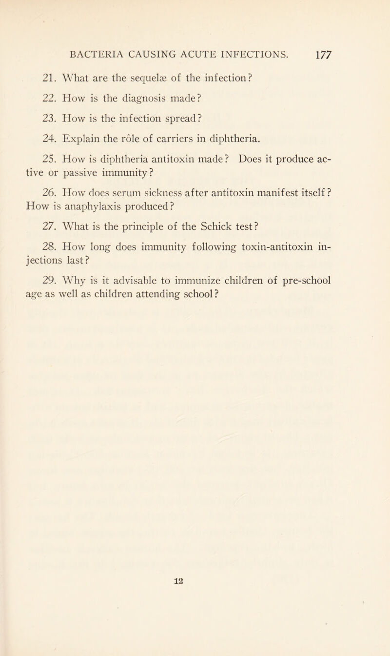 21. What are the sequelae of the infection? 22. How is the diagnosis made? 23. How is the infection spread? 24. Explain the role of carriers in diphtheria. 25. How is diphtheria antitoxin made? Does it produce ac- tive or passive immunity? 26. How does serum sickness after antitoxin manifest itself ? How is anaphylaxis produced? 27. What is the principle of the Schick test? 28. How long does immunity following toxin-antitoxin in- jections last? 29. Why is it advisable to immunize children of pre-school age as well as children attending school ? 12