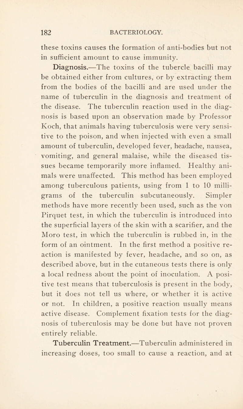 these toxins causes the formation of anti-boclies but not in sufficient amount to cause immunity. Diagnosis.—The toxins of the tubercle bacilli may be obtained either from cultures, or by extracting them from the bodies of the bacilli and are used under the name of tuberculin in the diagnosis and treatment of the disease. The tuberculin reaction used in the diag- nosis is based upon an observation made by Professor Koch, that animals having tuberculosis were very sensi- tive to the poison, and when injected with even a small amount of tuberculin, developed fever, headache, nausea, vomiting, and general malaise, while the diseased tis- sues became temporarily more inflamed. Healthy ani- mals were unaffected. This method has been employed among tuberculous patients, using from 1 to 10 milli- grams of the tuberculin subcutaneously. Simpler methods have more recently been used, such as the von Pirquet test, in which the tuberculin is introduced into the superficial layers of the skin with a scarifier, and the Moro test, in which the tuberculin is rubbed in, in the form of an ointment. In the first method a positive re- action is manifested by fever, headache, and so on, as described above, but in the cutaneous tests there is only a local redness about the point of inoculation. A posi- tive test means that tuberculosis is present in the body, but it does not tell us where, or whether it is active or not. In children, a positive reaction usually means active disease. Complement fixation tests for the diag- nosis of tuberculosis may be done but have not proven entirely reliable. Tuberculin Treatment.—Tuberculin administered in increasing doses, too small to cause a reaction, and at