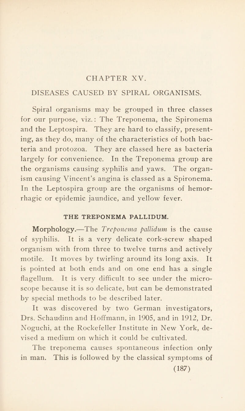 CHAPTER XV. DISEASES CAUSED BY SPIRAL ORGANISMS. Spiral organisms may be grouped in three classes for our purpose, viz.: The Treponema, the Spironema and the Leptospira. They are hard to classify, present- ing, as they do, many of the characteristics of both bac- teria and protozoa. They are classed here as bacteria largely for convenience. In the Treponema group are the organisms causing syphilis and yaws. The organ- ism causing Vincent's angina is classed as a Spironema. In the Leptospira group are the organisms of hemor- rhagic or epidemic jaundice, and yellow fever. THE TREPONEMA PALLIDUM. Morphology.—The Treponema pallidum is the cause of syphilis. It is a very delicate cork-screw shaped organism with from three to twelve turns and actively motile. It moves by twirling around its long axis. It is pointed at both ends and on one end has a single flagellum. It is very difficult to see under the micro- scope because it is so delicate, but can be demonstrated by special methods to be described later. It was discovered by two German investigators, Drs. Schaudinn and Hoffmann, in 1905, and in 1912, Dr. Noguchi, at the Rockefeller Institute in New York, de- vised a medium on which it could be cultivated. The treponema causes spontaneous infection only in man. This is followed by the classical symptoms of