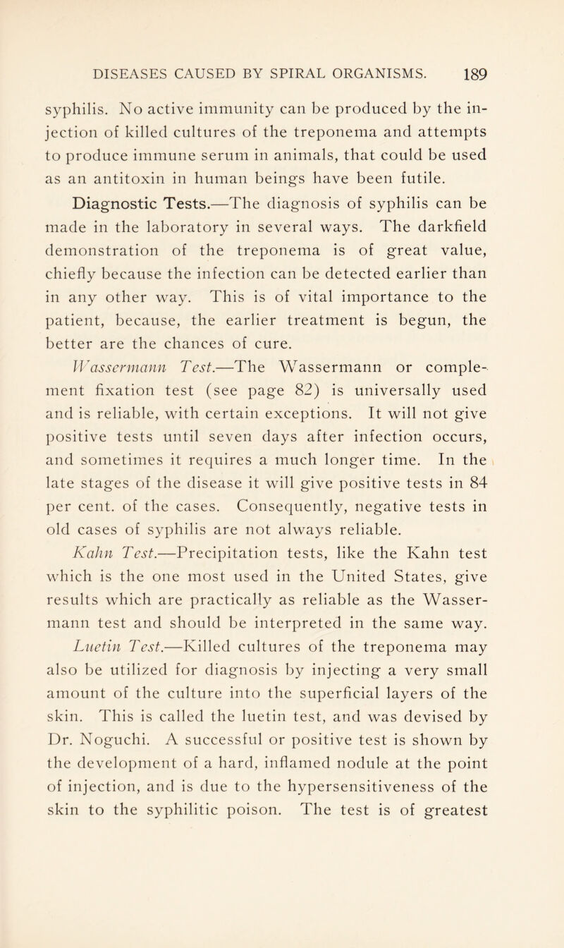 syphilis. No active immunity can be produced by the in- jection of killed cultures of the treponema and attempts to produce immune serum in animals, that could be used as an antitoxin in human beings have been futile. Diagnostic Tests.—The diagnosis of syphilis can be made in the laboratory in several ways. The darkfield demonstration of the treponema is of great value, chiefly because the infection can be detected earlier than in any other way. This is of vital importance to the patient, because, the earlier treatment is begun, the better are the chances of cure. Wassermann Test.—The Wassermann or comple- ment fixation test (see page 82) is universally used and is reliable, with certain exceptions. It will not give positive tests until seven days after infection occurs, and sometimes it requires a much longer time. In the late stages of the disease it will give positive tests in 84 per cent, of the cases. Consequently, negative tests in old cases of syphilis are not always reliable. Kahn Test.—Precipitation tests, like the Kahn test which is the one most used in the United States, give results which are practically as reliable as the Wasser- mann test and should be interpreted in the same way. Luetin Test.—Killed cultures of the treponema may also be utilized for diagnosis by injecting a very small amount of the culture into the superficial layers of the skin. This is called the luetin test, and was devised by Dr. Noguchi. A successful or positive test is shown by the development of a hard, inflamed nodule at the point of injection, and is due to the hypersensitiveness of the skin to the syphilitic poison. The test is of greatest