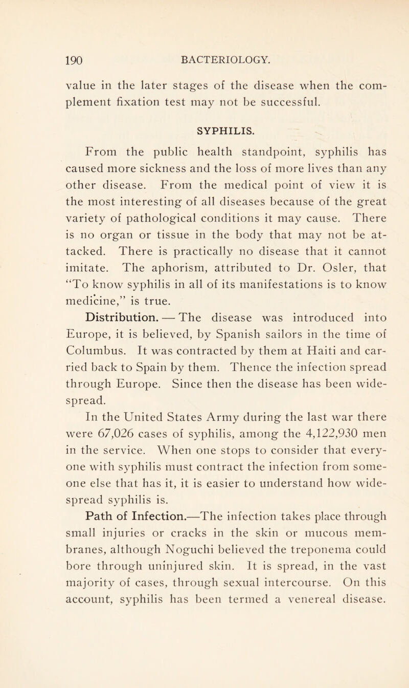 value in the later stages of the disease when the com- plement fixation test may not be successful. SYPHILIS. From the public health standpoint, syphilis has caused more sickness and the loss of more lives than any other disease. From the medical point of view it is the most interesting of all diseases because of the great variety of pathological conditions it may cause. There is no organ or tissue in the body that may not be at- tacked. There is practically no disease that it cannot imitate. The aphorism, attributed to Dr. Osier, that “To know syphilis in all of its manifestations is to know medicine,” is true. Distribution. — The disease was introduced into Europe, it is believed, by Spanish sailors in the time of Columbus. It was contracted by them at Haiti and car- ried back to Spain by them. Thence the infection spread through Europe. Since then the disease has been wide- spread. In the United States Army during the last war there were 67,026 cases of syphilis, among the 4,122,930 men in the service. When one stops to consider that every- one with syphilis must contract the infection from some- one else that has it, it is easier to understand how wide- spread syphilis is. Path of Infection.—The infection takes place through small injuries or cracks in the skin or mucous mem- branes, although Noguchi believed the treponema could bore through uninjured skin. It is spread, in the vast majority of cases, through sexual intercourse. On this account, syphilis has been termed a venereal disease.