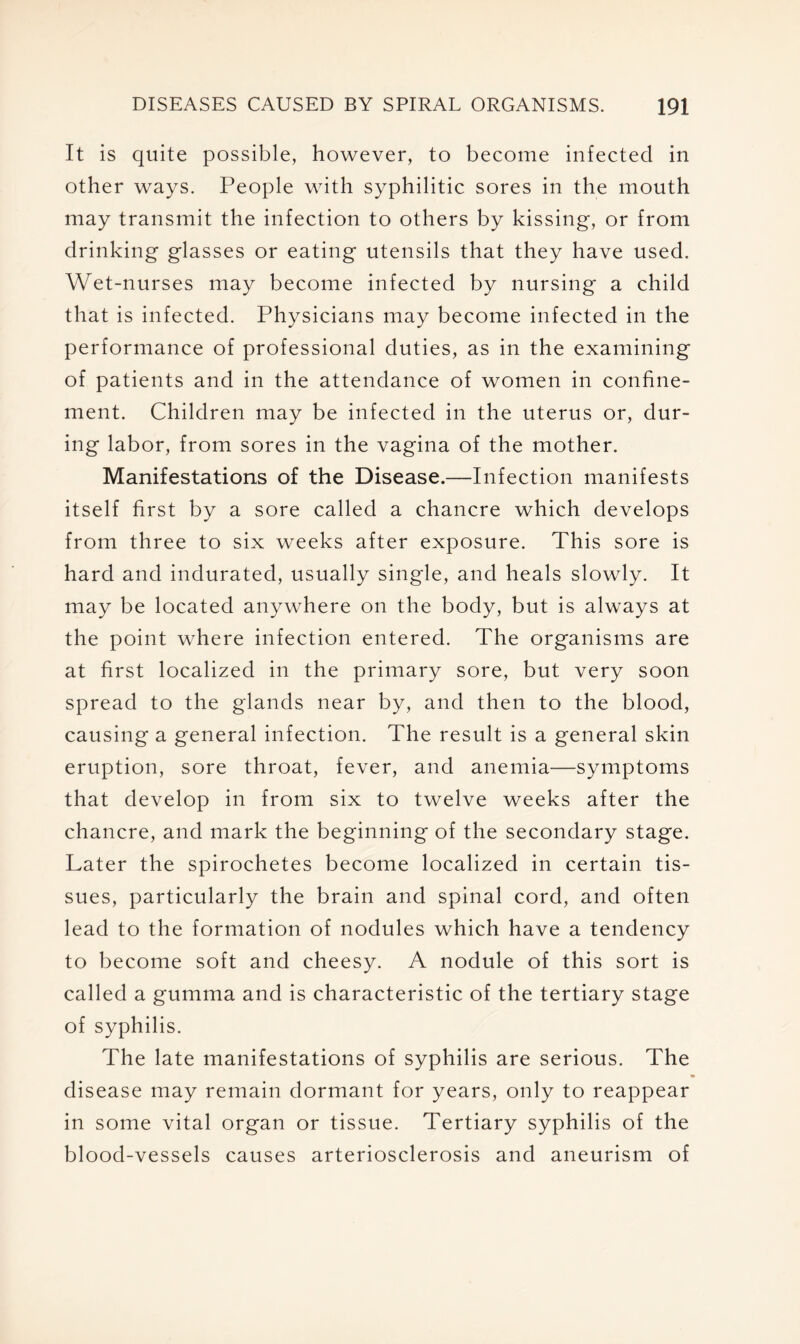 It is quite possible, however, to become infected in other ways. People with syphilitic sores in the mouth may transmit the infection to others by kissing, or from drinking glasses or eating utensils that they have used. Wet-nurses may become infected by nursing a child that is infected. Physicians may become infected in the performance of professional duties, as in the examining of patients and in the attendance of women in confine- ment. Children may be infected in the uterus or, dur- ing labor, from sores in the vagina of the mother. Manifestations of the Disease.—Infection manifests itself first by a sore called a chancre which develops from three to six weeks after exposure. This sore is hard and indurated, usually single, and heals slowly. It may be located anywhere on the body, but is always at the point where infection entered. The organisms are at first localized in the primary sore, but very soon spread to the glands near by, and then to the blood, causing a general infection. The result is a general skin eruption, sore throat, fever, and anemia—symptoms that develop in from six to twelve weeks after the chancre, and mark the beginning of the secondary stage. Later the spirochetes become localized in certain tis- sues, particularly the brain and spinal cord, and often lead to the formation of nodules which have a tendency to become soft and cheesy. A nodule of this sort is called a gumma and is characteristic of the tertiary stage of syphilis. The late manifestations of syphilis are serious. The disease may remain dormant for years, only to reappear in some vital organ or tissue. Tertiary syphilis of the blood-vessels causes arteriosclerosis and aneurism of