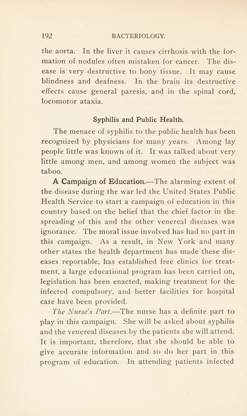 the aorta. In the liver it causes cirrhosis with the for- mation of nodules often mistaken for cancer. The dis- ease is very destructive to bony tissue. It may cause blindness and deafness. In the brain its destructive effects cause general paresis, and in the spinal cord, locomotor ataxia. Syphilis and Public Health. The menace of syphilis to the public health has been recognized by physicians for many years. Among lay people little was known of it. It was talked about very little among men, and among women the subject was taboo. A Campaign of Education.—The alarming extent of the disease during the war led the United States Public Health Service to start a campaign of education in this country based on the belief that the chief factor in the spreading of this and the other venereal diseases was ignorance. The moral issue involved has had no part in this campaign. As a result, in New York and many other states the health department has made these dis- eases reportable, has established free clinics for treat- ment, a large educational program has been carried on, legislation has been enacted, making treatment for the infected compulsory, and better facilities for hospital care have been provided. The Nurse's Part.—The nurse has a definite part to play in this campaign. She will be asked about syphilis and the venereal diseases by the patients she will attend. It is important, therefore, that she should be able to give accurate information and so do her part in this program of education. In attending patients infected