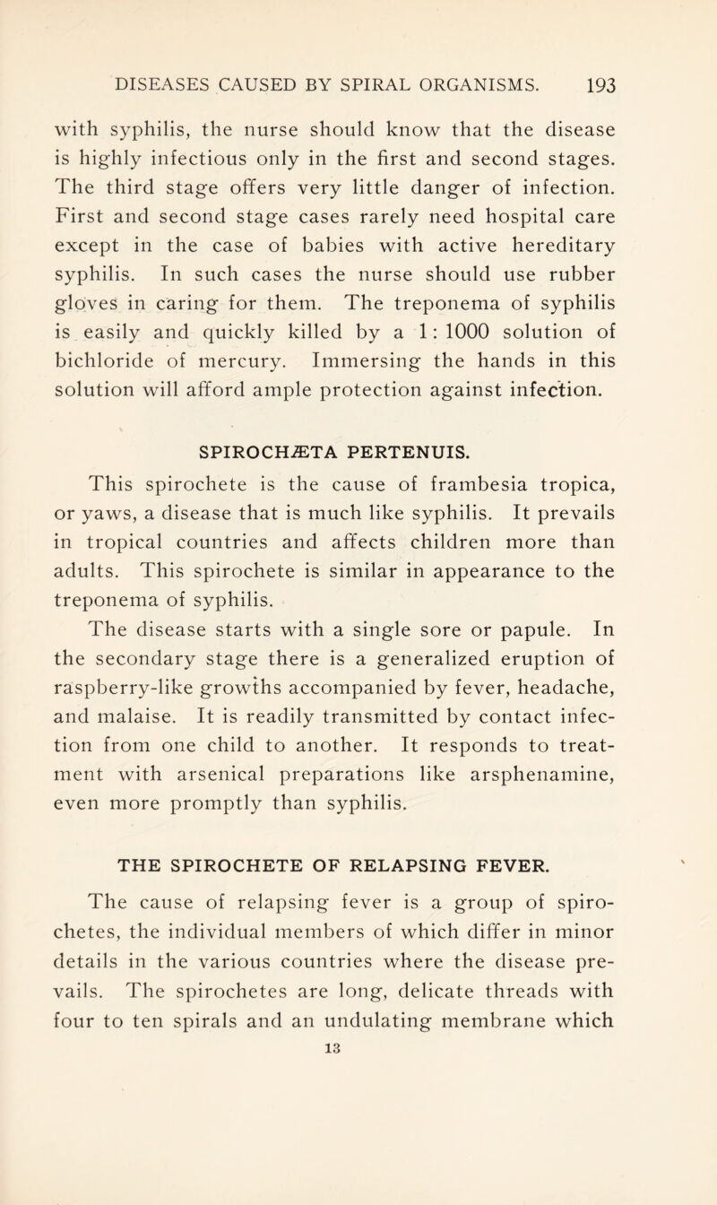 with syphilis, the nurse should know that the disease is highly infectious only in the first and second stages. The third stage offers very little danger of infection. First and second stage cases rarely need hospital care except in the case of babies with active hereditary syphilis. In such cases the nurse should use rubber gloves in caring for them. The treponema of syphilis is easily and quickly killed by a 1: 1000 solution of bichloride of mercury. Immersing the hands in this solution will afford ample protection against infection. SPIROCHvETA PERTENUIS. This spirochete is the cause of frambesia tropica, or yaws, a disease that is much like syphilis. It prevails in tropical countries and affects children more than adults. This spirochete is similar in appearance to the treponema of syphilis. The disease starts with a single sore or papule. In the secondary stage there is a generalized eruption of raspberry-like growths accompanied by fever, headache, and malaise. It is readily transmitted by contact infec- tion from one child to another. It responds to treat- ment with arsenical preparations like arsphenamine, even more promptly than syphilis. THE SPIROCHETE OF RELAPSING FEVER. The cause of relapsing fever is a group of spiro- chetes, the individual members of which differ in minor details in the various countries where the disease pre- vails. The spirochetes are long, delicate threads with four to ten spirals and an undulating membrane which 13