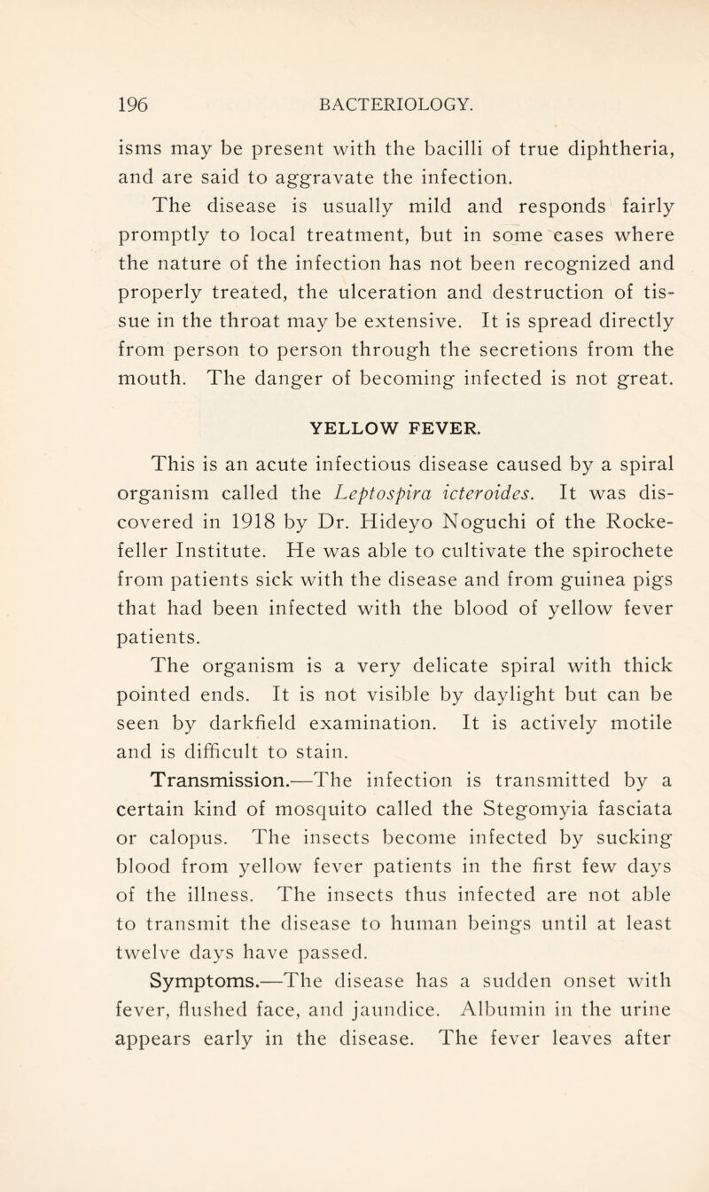 isms may be present with the bacilli of true diphtheria, and are said to aggravate the infection. The disease is usually mild and responds fairly promptly to local treatment, but in some eases where the nature of the infection has not been recognized and properly treated, the ulceration and destruction of tis- sue in the throat may be extensive. It is spread directly from person to person through the secretions from the mouth. The danger of becoming infected is not great. YELLOW FEVER. This is an acute infectious disease caused by a spiral organism called the Leptospira icteroides. It was dis- covered in 1918 by Dr. Hideyo Noguchi of the Rocke- feller Institute. He was able to cultivate the spirochete from patients sick with the disease and from guinea pigs that had been infected with the blood of yellow fever patients. The organism is a very delicate spiral with thick pointed ends. It is not visible by daylight but can be seen by darkfield examination. It is actively motile and is difficult to stain. Transmission.—The infection is transmitted by a certain kind of mosquito called the Stegomyia fasciata or calopus. The insects become infected by sucking blood from yellow fever patients in the first few days of the illness. The insects thus infected are not able to transmit the disease to human beings until at least twelve days have passed. Symptoms.—The disease has a sudden onset with fever, flushed face, and jaundice. Albumin in the urine appears early in the disease. The fever leaves after