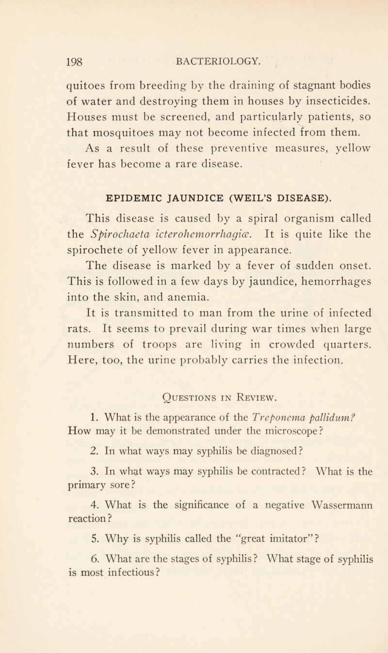 quitoes from breeding by the draining of stagnant bodies of water and destroying them in houses by insecticides. Houses must be screened, and particularly patients, so that mosquitoes may not become infected from them. As a result of these preventive measures, yellow fever has become a rare disease. EPIDEMIC JAUNDICE (WEIL’S DISEASE). This disease is caused by a spiral organism called the Spirochaeta icier ohemorrhagice. It is quite like the spirochete of yellow fever in appearance. The disease is marked by a fever of sudden onset. This is followed in a few days by jaundice, hemorrhages into the skin, and anemia. It is transmitted to man from the urine of infected rats. It seems to prevail during war times when large numbers of troops are living in crowded quarters. Here, too, the urine probably carries the infection. Questions in Review. 1. What is the appearance of the Treponema pallidum? How may it be demonstrated under the microscope? 2. In what ways may syphilis be diagnosed ? 3. In what ways may syphilis be contracted ? What is the primary sore? 4. What is the significance of a negative Wassermann reaction ? 5. Why is syphilis called the “great imitator”? 6. What are the stages of syphilis ? What stage of syphilis is most infectious?