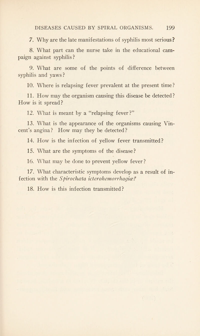 7. Why are the late manifestations of syphilis most serious? 8. What part can the nurse take in the educational cam- paign against syphilis? 9. What are some of the points of difference between syphilis and yaws? 10. Where is relapsing fever prevalent at the present time? 11. How may the organism causing this disease be detected ? How is it spread? 12. What is meant by a “relapsing fever?” 13. What is the appearance of the organisms causing Vin- cent’s angina? How may they be detected? 14. How is the infection of yellow fever transmitted? 15. What are the symptoms of the disease? 16. What may be done to prevent yellow fever? 17. What characteristic symptoms develop as a result of in- fection with the Spirochceta icterohemorrhagice? 18. How is this infection transmitted?