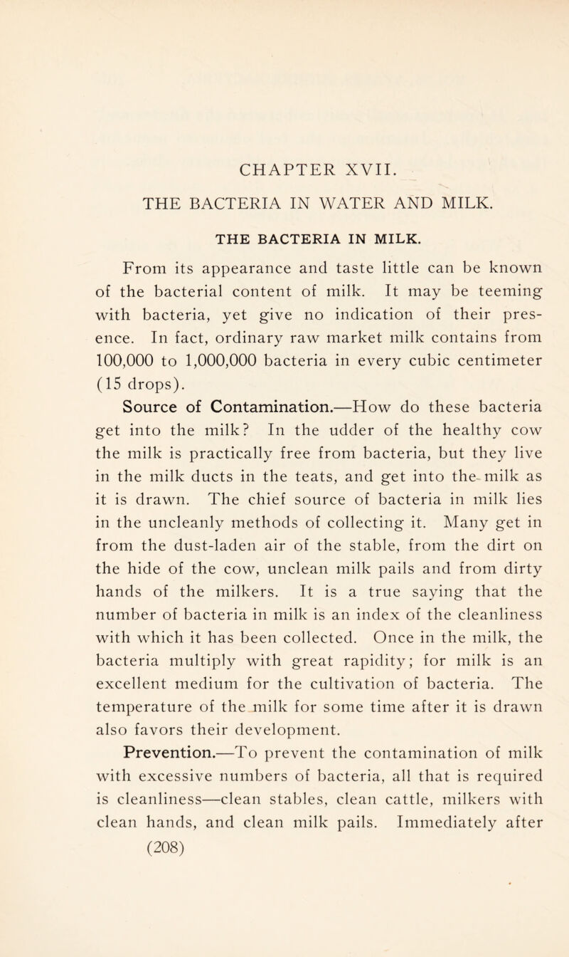 CHAPTER XVII. THE BACTERIA IN WATER AND MILK. THE BACTERIA IN MILK. From its appearance and taste little can be known of the bacterial content of milk. It may be teeming with bacteria, yet give no indication of their pres- ence. In fact, ordinary raw market milk contains from 100,000 to 1,000,000 bacteria in every cubic centimeter (15 drops). Source of Contamination.—How do these bacteria get into the milk? In the udder of the healthy cow the milk is practically free from bacteria, but they live in the milk ducts in the teats, and get into the- milk as it is drawn. The chief source of bacteria in milk lies in the uncleanly methods of collecting it. Many get in from the dust-laden air of the stable, from the dirt on the hide of the cow, unclean milk pails and from dirty hands of the milkers. It is a true saying that the number of bacteria in milk is an index of the cleanliness with which it has been collected. Once in the milk, the bacteria multiply with great rapidity; for milk is an excellent medium for the cultivation of bacteria. The temperature of the milk for some time after it is drawn also favors their development. Prevention.—To prevent the contamination of milk with excessive numbers of bacteria, all that is required is cleanliness—clean stables, clean cattle, milkers with clean hands, and clean milk pails. Immediately after