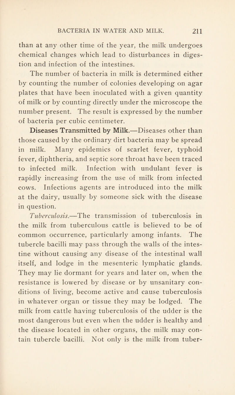 than at any other time of the year, the milk undergoes chemical changes which lead to disturbances in diges- tion and infection of the intestines. The number of bacteria in milk is determined either by counting the number of colonies developing on agar plates that have been inoculated with a given quantity of milk or by counting directly under the microscope the number present. The result is expressed by the number of bacteria per cubic centimeter. Diseases Transmitted by Milk,—Diseases other than those caused by the ordinary dirt bacteria may be spread in milk. Many epidemics of scarlet fever, typhoid fever, diphtheria, and septic sore throat have been traced to infected milk. Infection with undulant fever is rapidly increasing from the use of milk from infected cows. Infectious agents are introduced into the milk at the dairy, usually by someone sick with the disease in question. Tuberculosis.—The transmission of tuberculosis in the milk from tuberculous cattle is believed to be of common occurrence, particularly among infants. The tubercle bacilli may pass through the walls of the intes- tine without causing any disease of the intestinal wall itself, and lodge in the mesenteric lymphatic glands. They may lie dormant for years and later on, when the resistance is lowered by disease or by unsanitary con- ditions of living, become active and cause tuberculosis in whatever organ or tissue they may be lodged. The milk from cattle having tuberculosis of the udder is the most dangerous but even when the udder is healthy and the disease located in other organs, the milk may con- tain tubercle bacilli. Not only is the milk from tuber-