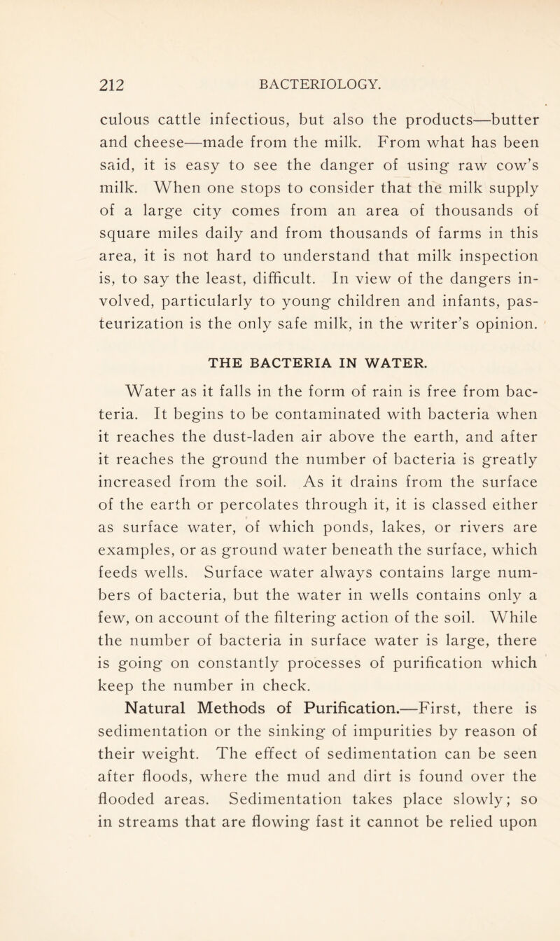 culous cattle infectious, but also the products—butter and cheese—made from the milk. From what has been said, it is easy to see the danger of using raw cow’s milk. When one stops to consider that the milk supply of a large city comes from an area of thousands of square miles daily and from thousands of farms in this area, it is not hard to understand that milk inspection is, to say the least, difficult. In view of the dangers in- volved, particularly to young children and infants, pas- teurization is the only safe milk, in the writer's opinion. THE BACTERIA IN WATER. Water as it falls in the form of rain is free from bac- teria. It begins to be contaminated with bacteria when it reaches the dust-laden air above the earth, and after it reaches the ground the number of bacteria is greatly increased from the soil. As it drains from the surface of the earth or percolates through it, it is classed either as surface water, of which ponds, lakes, or rivers are examples, or as ground water beneath the surface, which feeds wells. Surface water always contains large num- bers of bacteria, but the water in wells contains only a few, on account of the filtering action of the soil. While the number of bacteria in surface water is large, there is going on constantly processes of purification which keep the number in check. Natural Methods of Purification.—First, there is sedimentation or the sinking of impurities by reason of their weight. The effect of sedimentation can be seen after floods, where the mud and dirt is found over the flooded areas. Sedimentation takes place slowly; so in streams that are flowing fast it cannot be relied upon