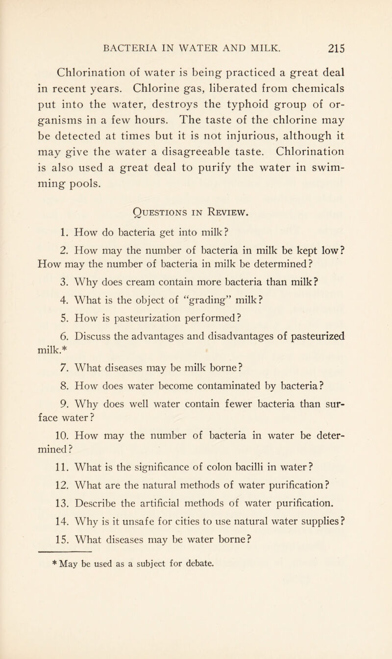 Chlorination of water is being practiced a great deal in recent years. Chlorine gas, liberated from chemicals put into the water, destroys the typhoid group of or- ganisms in a few hours. The taste of the chlorine may be detected at times but it is not injurious, although it may give the water a disagreeable taste. Chlorination is also used a great deal to purify the water in swim- ming pools. Questions in Review. 1. How do bacteria get into milk? 2. How may the number of bacteria in milk be kept low? How may the number of bacteria in milk be determined ? 3. Why does cream contain more bacteria than milk? 4. What is the object of “grading” milk? 5. How is pasteurization performed? 6. Discuss the advantages and disadvantages of pasteurized milk.* 7. What diseases may be milk borne? 8. How does water become contaminated by bacteria? 9. Why does well water contain fewer bacteria than sur- face water? 10. How may the number of bacteria in water be deter- mined ? 11. What is the significance of colon bacilli in water? 12. What are the natural methods of water purification? 13. Describe the artificial methods of water purification. 14. Why is it unsafe for cities to use natural water supplies? 15. What diseases may be water borne? * May be used as a subject for debate.