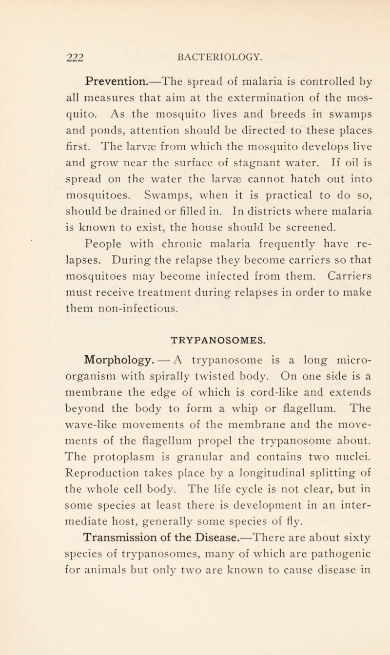 Prevention.—The spread of malaria is controlled by all measures that aim at the extermination of the mos- quito. As the mosquito lives and breeds in swamps and ponds, attention should be directed to these places first. The larvae from which the mosquito develops live and grow near the surface of stagnant water. If oil is spread on the water the larvae cannot hatch out into mosquitoes. Swamps, when it is practical to do so, should be drained or filled in. In districts where malaria is known to exist, the house should be screened. People with chronic malaria frequently have re- lapses. During the relapse they become carriers so that mosquitoes may become infected from them. Carriers must receive treatment during relapses in order to make them non-infectious. TRYPANOSOMES. Morphology. — A trypanosome is a long micro- organism with spirally twisted body. On one side is a membrane the edge of which is cord-like and extends beyond the body to form a whip or flagellum. The wave-like movements of the membrane and the move- ments of the flagellum propel the trypanosome about. The protoplasm is granular and contains two nuclei. Reproduction takes place by a longitudinal splitting of the whole cell body. The life cycle is not clear, but in some species at least there is development in an inter- mediate host, generally some species of fly. Transmission of the Disease.—There are about sixty species of trypanosomes, many of which are pathogenic for animals but only two are known to cause disease in