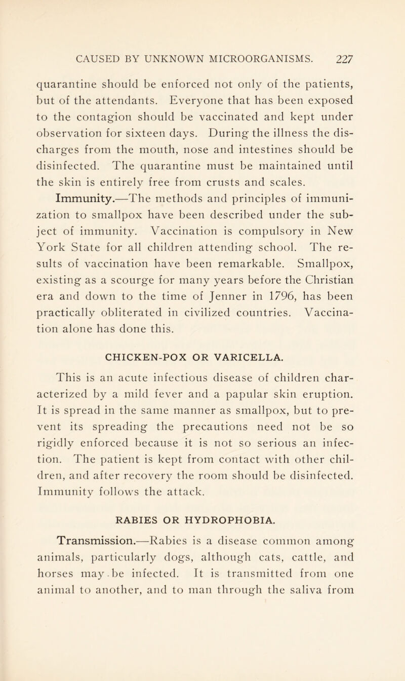 quarantine should be enforced not only of the patients, but of the attendants. Everyone that has been exposed to the contagion should be vaccinated and kept under observation for sixteen days. During the illness the dis- charges from the mouth, nose and intestines should be disinfected. The quarantine must be maintained until the skin is entirely free from crusts and scales. Immunity.—The methods and principles of immuni- zation to smallpox have been described under the sub- ject of immunity. Vaccination is compulsory in New York State for all children attending school. The re- sults of vaccination have been remarkable. Smallpox, existing as a scourge for many years before the Christian era and down to the time of Jenner in 1796, has been practically obliterated in civilized countries. Vaccina- tion alone has done this. CHICKEN-POX OR VARICELLA. This is an acute infectious disease of children char- acterized by a mild fever and a papular skin eruption. It is spread in the same manner as smallpox, but to pre- vent its spreading the precautions need not be so rigidly enforced because it is not so serious an infec- tion. The patient is kept from contact with other chil- dren, and after recovery the room should be disinfected. Immunity follows the attack. RABIES OR HYDROPHOBIA. Transmission.—Rabies is a disease common among animals, particularly dogs, although cats, cattle, and horses may.be infected. It is transmitted from one animal to another, and to man through the saliva from