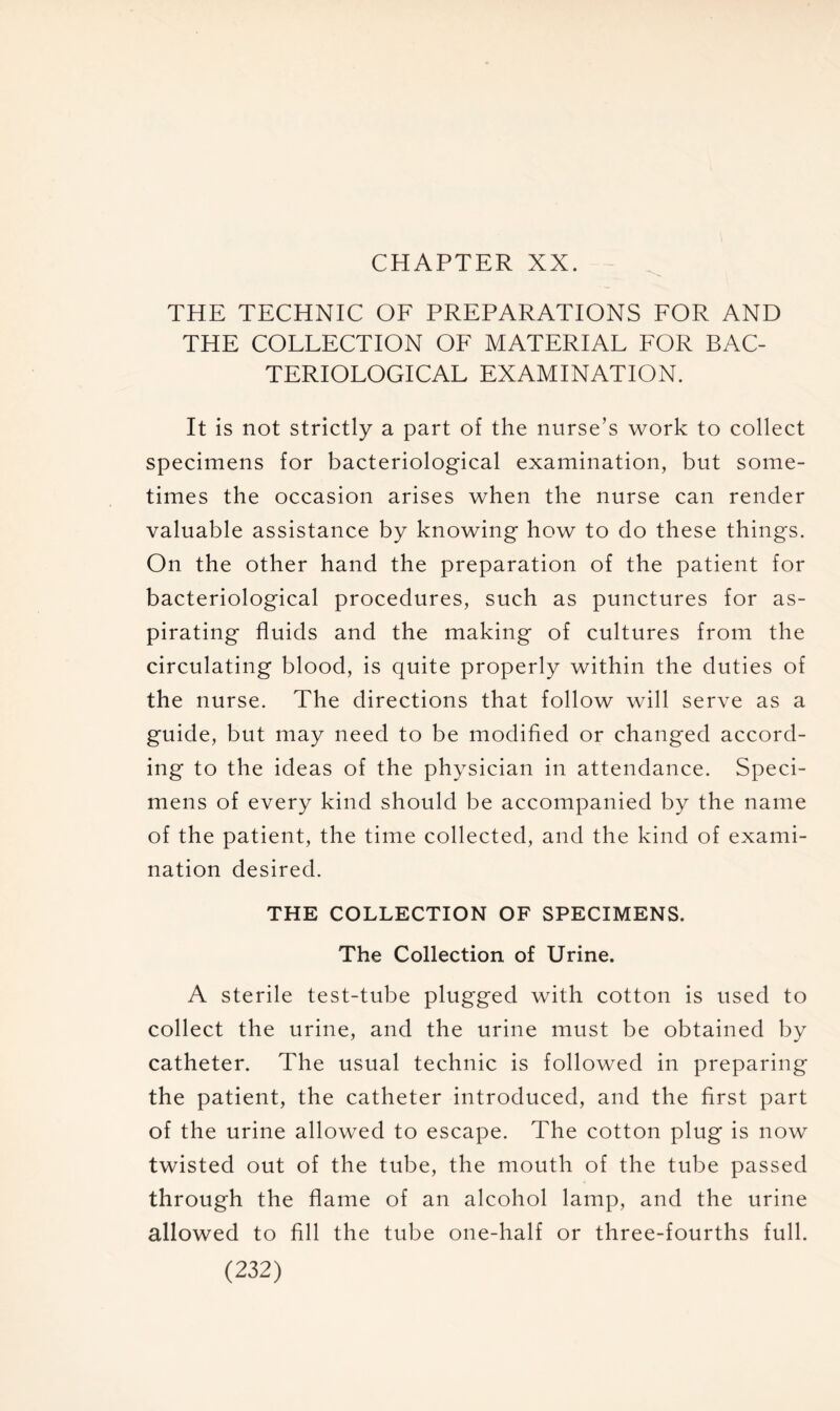 CHAPTER XX. THE TECHNIC OF PREPARATIONS FOR AND THE COLLECTION OF MATERIAL FOR BAC- TERIOLOGICAL EXAMINATION. It is not strictly a part of the nurse’s work to collect specimens for bacteriological examination, but some- times the occasion arises when the nurse can render valuable assistance by knowing how to do these things. On the other hand the preparation of the patient for bacteriological procedures, such as punctures for as- pirating fluids and the making of cultures from the circulating blood, is quite properly within the duties of the nurse. The directions that follow will serve as a guide, but may need to be modified or changed accord- ing to the ideas of the physician in attendance. Speci- mens of every kind should be accompanied by the name of the patient, the time collected, and the kind of exami- nation desired. THE COLLECTION OF SPECIMENS. The Collection of Urine. A sterile test-tube plugged with cotton is used to collect the urine, and the urine must be obtained by catheter. The usual technic is followed in preparing the patient, the catheter introduced, and the first part of the urine allowed to escape. The cotton plug is now twisted out of the tube, the mouth of the tube passed through the flame of an alcohol lamp, and the urine allowed to fill the tube one-half or three-fourths full.