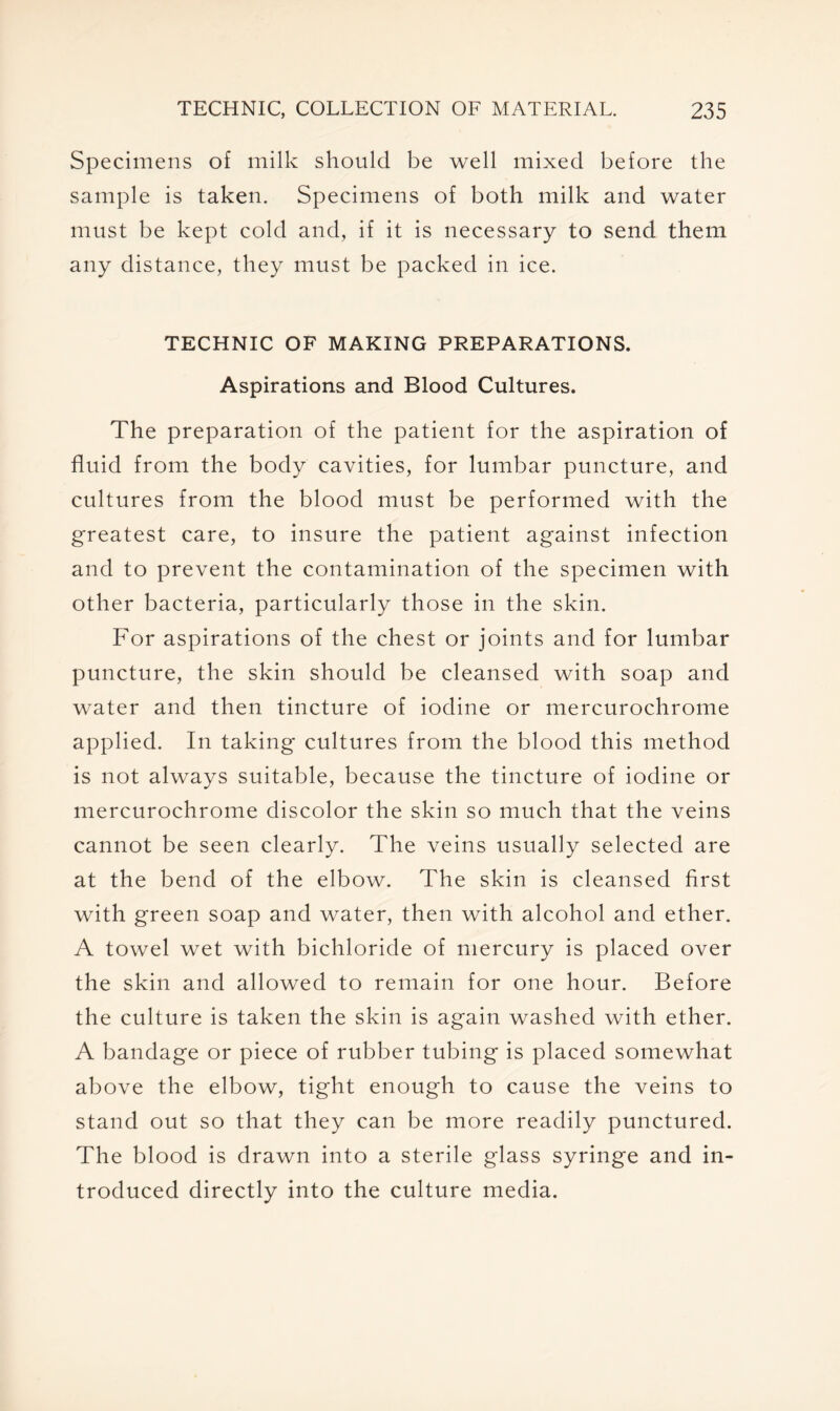 Specimens of milk should be well mixed before the sample is taken. Specimens of both milk and water must be kept cold and, if it is necessary to send them any distance, they must be packed in ice. TECHNIC OF MAKING PREPARATIONS, Aspirations and Blood Cultures. The preparation of the patient for the aspiration of fluid from the body cavities, for lumbar puncture, and cultures from the blood must be performed with the greatest care, to insure the patient against infection and to prevent the contamination of the specimen with other bacteria, particularly those in the skin. For aspirations of the chest or joints and for lumbar puncture, the skin should be cleansed with soap and water and then tincture of iodine or mercurochrome applied. In taking cultures from the blood this method is not always suitable, because the tincture of iodine or mercurochrome discolor the skin so much that the veins cannot be seen clearly. The veins usually selected are at the bend of the elbow. The skin is cleansed first with green soap and water, then with alcohol and ether. A towel wet with bichloride of mercury is placed over the skin and allowed to remain for one hour. Before the culture is taken the skin is again washed with ether. A bandage or piece of rubber tubing is placed somewhat above the elbow, tight enough to cause the veins to stand out so that they can be more readily punctured. The blood is drawn into a sterile glass syringe and in- troduced directly into the culture media.