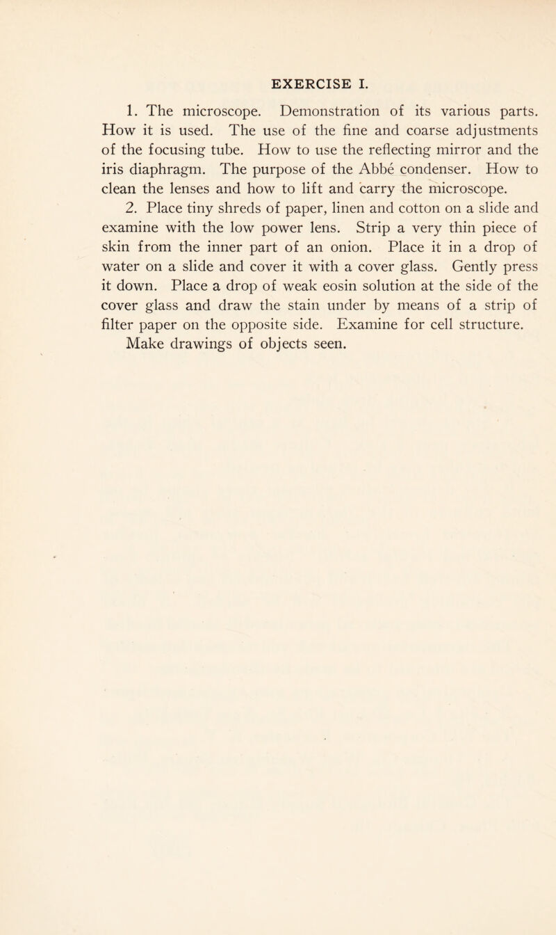 1. The microscope. Demonstration of its various parts. How it is used. The use of the fine and coarse adjustments of the focusing tube. How to use the reflecting mirror and the iris diaphragm. The purpose of the Abbe condenser. How to clean the lenses and how to lift and carry the microscope. 2. Place tiny shreds of paper, linen and cotton on a slide and examine with the low power lens. Strip a very thin piece of skin from the inner part of an onion. Place it in a drop of water on a slide and cover it with a cover glass. Gently press it down. Place a drop of weak eosin solution at the side of the cover glass and draw the stain under by means of a strip of filter paper on the opposite side. Examine for cell structure. Make drawings of objects seen.