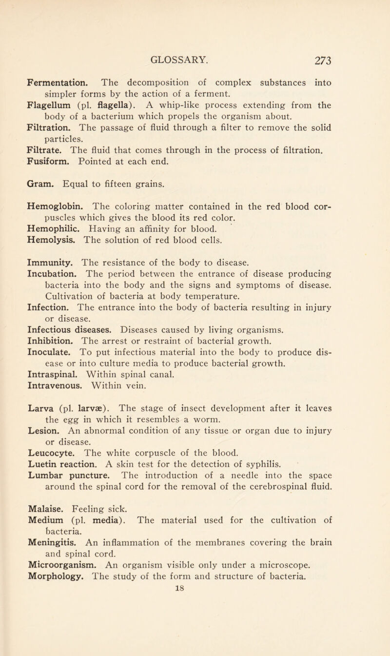 Fermentation. The decomposition of complex substances into simpler forms by the action of a ferment. Flagellum (pi. flagella). A whip-like process extending from the body of a bacterium which propels the organism about. Filtration. The passage of fluid through a filter to remove the solid particles. Filtrate. The fluid that comes through in the process of filtration. Fusiform. Pointed at each end. Gram. Equal to fifteen grains. Hemoglobin. The coloring matter contained in the red blood cor- puscles which gives the blood its red color. Hemophilic. Having an affinity for blood. Hemolysis. The solution of red blood cells. Immunity. The resistance of the body to disease. Incubation. The period between the entrance of disease producing bacteria into the body and the signs and symptoms of disease. Cultivation of bacteria at body temperature. Infection. The entrance into the body of bacteria resulting in injury or disease. Infectious diseases. Diseases caused by living organisms. Inhibition. The arrest or restraint of bacterial growth. Inoculate. To put infectious material into the body to produce dis- ease or into culture media to produce bacterial growth. Intraspinal. Within spinal canal. Intravenous. Within vein. Larva (pi. larvae). The stage of insect development after it leaves the egg in which it resembles a worm. Lesion. An abnormal condition of any tissue or organ due to injury or disease. Leucocyte. The white corpuscle of the blood. Luetin reaction. A skin test for the detection of syphilis. Lumbar puncture. The introduction of a needle into the space around the spinal cord for the removal of the cerebrospinal fluid. Malaise. Feeling sick. Medium (pi. media). The material used for the cultivation of bacteria. Meningitis. An inflammation of the membranes covering the brain and spinal cord. Microorganism. An organism visible only under a microscope. Morphology. The study of the form and structure of bacteria. 18